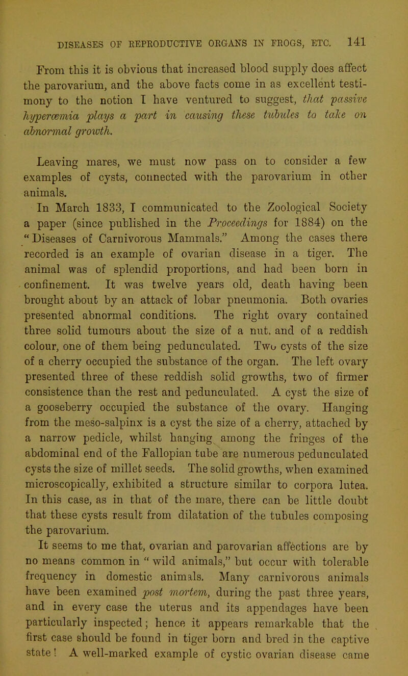 From this it is obvious that increased blood supply does affect the parovarium, and the above facts come in as excellent testi- mony to the notion I have ventured to suggest, that 'passive hypercemia plays a part in causing these tubules to take on abnormal growth. Leaving mares, we must now pass on to consider a few examples of cysts, connected with the parovarium in other animals. In March 1833, I communicated to the Zoological Society a paper (since published in the Proceedings for 1884) on the “ Diseases of Carnivorous Mammals.” Among the cases there recorded is an example of ovarian disease in a tiger. The animal was of splendid proportions, and had been born in confinement. It was twelve years old, death having been brought about by an attack of lobar pneumonia. Both ovaries presented abnormal conditions. The right ovary contained three solid tumours about the size of a nut. and of a reddish colour, one of them being pedunculated. Two cysts of the size of a cherry occupied the substance of the organ. The left ovary presented three of these reddish solid growths, two of firmer consistence than the rest and pedunculated. A cyst the size of a gooseberry occupied the substance of the ovary. Hanging from the meso-salpinx is a cyst the size of a cherry, attached by a narrow pedicle, whilst hanging among the fringes of the abdominal end of the Fallopian tube are numerous pedunculated cysts the size of millet seeds. The solid growths, when examined microscopically, exhibited a structure similar to corpora lutea. In this case, as in that of the mare, there can be little doubt that these cysts result from dilatation of the tubules composing the parovarium. It seems to me that, ovarian and parovarian affections are by no means common in “ wild animals,” but occur with tolerable frequency in domestic animals. Many carnivorous animals have been examined post mortem, during the past three years, and in every case the uterus and its appendages have been particularly inspected; hence it appears remarkable that the first case should be found in tiger born and bred in the captive state! A well-marked example of cystic ovarian disease came
