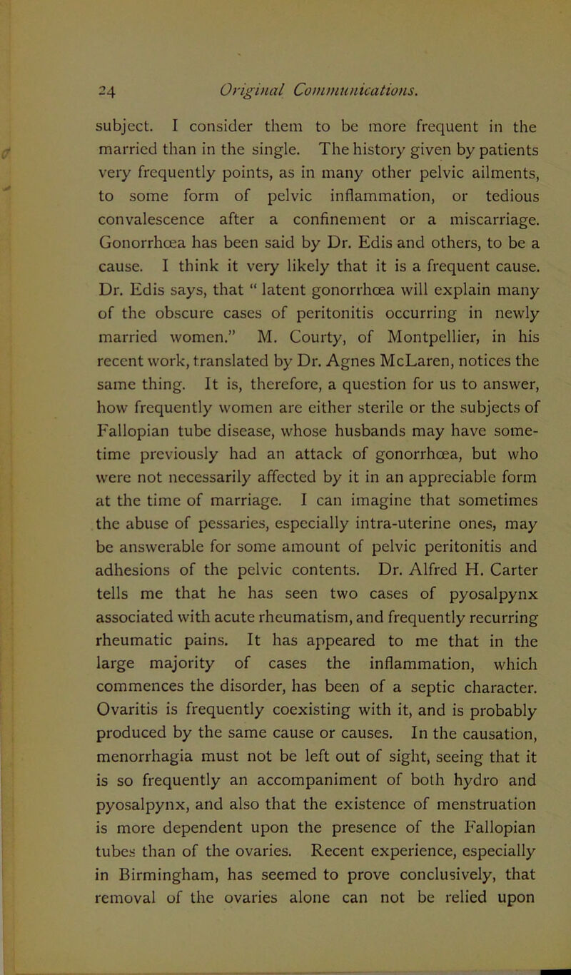 subject. I consider them to be more frequent in the married than in the single. The history given by patients very frequently points, as in many other pelvic ailments, to some form of pelvic inflammation, or tedious convalescence after a confinement or a miscarriage. Gonorrhoea has been said by Dr. Edis and others, to be a cause. I think it very likely that it is a frequent cause. Dr. Edis says, that “ latent gonorrhoea will explain many of the obscure cases of peritonitis occurring in newly married women.” M. Courty, of Montpellier, in his recent work, translated by Dr. Agnes McLaren, notices the same thing. It is, therefore, a question for us to answer, how frequently women are either sterile or the subjects of Fallopian tube disease, whose husbands may have some- time previously had an attack of gonorrhoea, but who were not necessarily affected by it in an appreciable form at the time of marriage. I can imagine that sometimes the abuse of pessaries, especially intra-uterine ones, may be answerable for some amount of pelvic peritonitis and adhesions of the pelvic contents. Dr. Alfred H. Carter tells me that he has seen two cases of pyosalpynx associated with acute rheumatism, and frequently recurring rheumatic pains. It has appeared to me that in the large majority of cases the inflammation, which commences the disorder, has been of a septic character. Ovaritis is frequently coexisting with it, and is probably produced by the same cause or causes. In the causation, menorrhagia must not be left out of sight, seeing that it is so frequently an accompaniment of both hydro and pyosalpynx, and also that the existence of menstruation is more dependent upon the presence of the Fallopian tubes than of the ovaries. Recent experience, especially in Birmingham, has seemed to prove conclusively, that removal of the ovaries alone can not be relied upon