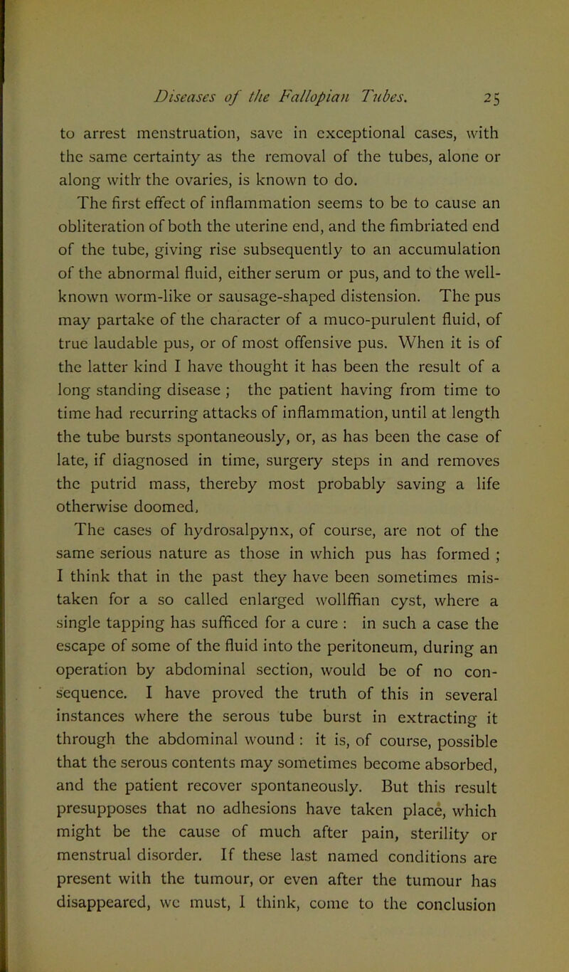 to arrest menstruation, save in exceptional cases, with the same certainty as the removal of the tubes, alone or along witlr the ovaries, is known to do. The first effect of inflammation seems to be to cause an obliteration of both the uterine end, and the fimbriated end of the tube, giving rise subsequently to an accumulation of the abnormal fluid, either serum or pus, and to the well- known worm-like or sausage-shaped distension. The pus may partake of the character of a muco-purulent fluid, of true laudable pus, or of most offensive pus. When it is of the latter kind I have thought it has been the result of a long standing disease ; the patient having from time to time had recurring attacks of inflammation, until at length the tube bursts spontaneously, or, as has been the case of late, if diagnosed in time, surgery steps in and removes the putrid mass, thereby most probably saving a life otherwise doomed. The cases of hydrosalpynx, of course, are not of the same serious nature as those in which pus has formed ; I think that in the past they have been sometimes mis- taken for a so called enlarged wollffian cyst, where a single tapping has sufficed for a cure : in such a case the escape of some of the fluid into the peritoneum, during an operation by abdominal section, would be of no con- sequence. I have proved the truth of this in several instances where the serous tube burst in extracting it through the abdominal wound : it is, of course, possible that the serous contents may sometimes become absorbed, and the patient recover spontaneously. But this result presupposes that no adhesions have taken place, which might be the cause of much after pain, sterility or menstrual disorder. If these last named conditions are present with the tumour, or even after the tumour has disappeared, we must, I think, come to the conclusion