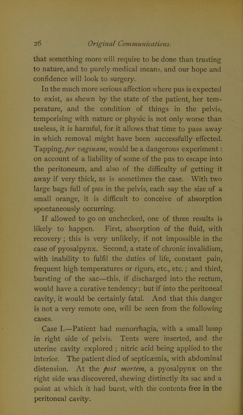 that something more will require to be done than trusting to nature, and to purely medical means, and our hope and confidence will look to surgery. In the much more serious affection where pus is expected to exist, as shewn by the state of the patient, her tem- perature, and the condition of things in the pelvis, temporising with nature or physic is not only worse than useless, it is harmful, for it allows that time to pass away in which removal might have been successfully effected. Tapping, per vaginam, would be a dangerous experiment: on account of a liability of some of the pus to escape into the peritoneum, and also of the difficulty of getting it away if very thick, as is sometimes the case. With two large bags full of pus in the pelvis, each say the size of a small orange, it is difficult to conceive of absorption spontaneously occurring. If allowed to go on unchecked, one of three results is likely to happen. First, absorption of the fluid, with recovery ; this is very unlikely, if not impossible in the case of pyosalpynx. Second, a state of chronic invalidism, with inability to fulfil the duties of life, constant pain, frequent high temperatures or rigors, etc., etc.; and third, bursting of the sac—this, if discharged into the rectum, would have a curative tendency; but if into the peritoneal cavity, it would be certainly fatal. And that this danger is not a very remote one, will be seen from the following cases. Case I.—Patient had menorrhagia, with a small lump in right side of pelvis. Tents were inserted, and the uterine cavity explored ; nitric acid being applied to the interior. The patient died of septicaemia, with abdominal distension. At the post mortem, a pyosalpynx on the right side was discovered, shewing distinctly its sac and a point at which it had burst, with the contents free in the peritoneal cavity.