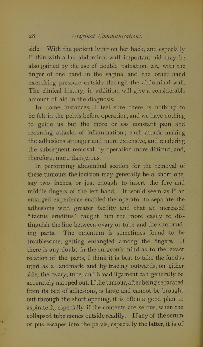side. With the patient lying on her back, and especially if thin with a lax abdominal wall, important aid may be also gained by the use of double palpation, i.e., with the finger of one hand in the vagina, and the other hand exercising pressure outside through the abdominal wall. The clinical history, in addition, will give a considerable amount of aid in the diagnosis. In some instances, I feel sure there is nothing to be felt in the pelvis before operation, and we have nothing to guide us but the more or less constant pain and recurring attacks of inflammation ; each attack making the adhesions stronger and more extensive, and rendering the subsequent removal by operation more difficult, and, therefore, more dangerous. In performing abdominal section for the removal of these tumours the incision may generally be a short one, say two inches, or just enough to insert the fore and middle fingers of the left hand. It would seem as if an enlarged experience enabled the operator to separate the adhesions with greater facility and that an increased “ tactus eruditus ” taught him the more easily to dis- tinguish the line between ovary or tube and the surround- ing parts. The omentum is sometimes found to be troublesome, getting entangled among the fingers. If there is any doubt in the surgeon’s mind as to the exact relation of the parts, I think it is best to take the fundus uteri as a landmark, and by tracing outwards, on either side, the ovary, tube, and broad ligament can generally be accurately mapped out. If the tumour, after being separated from its bed of adhesions, is large and cannot be brought out through the short opening, it is often a good plan to aspirate it, especially if the contents are serous, when the collapsed tube comes outside readily. If any of the serum or pus escapes into the pelvis, especially the latter, it is of