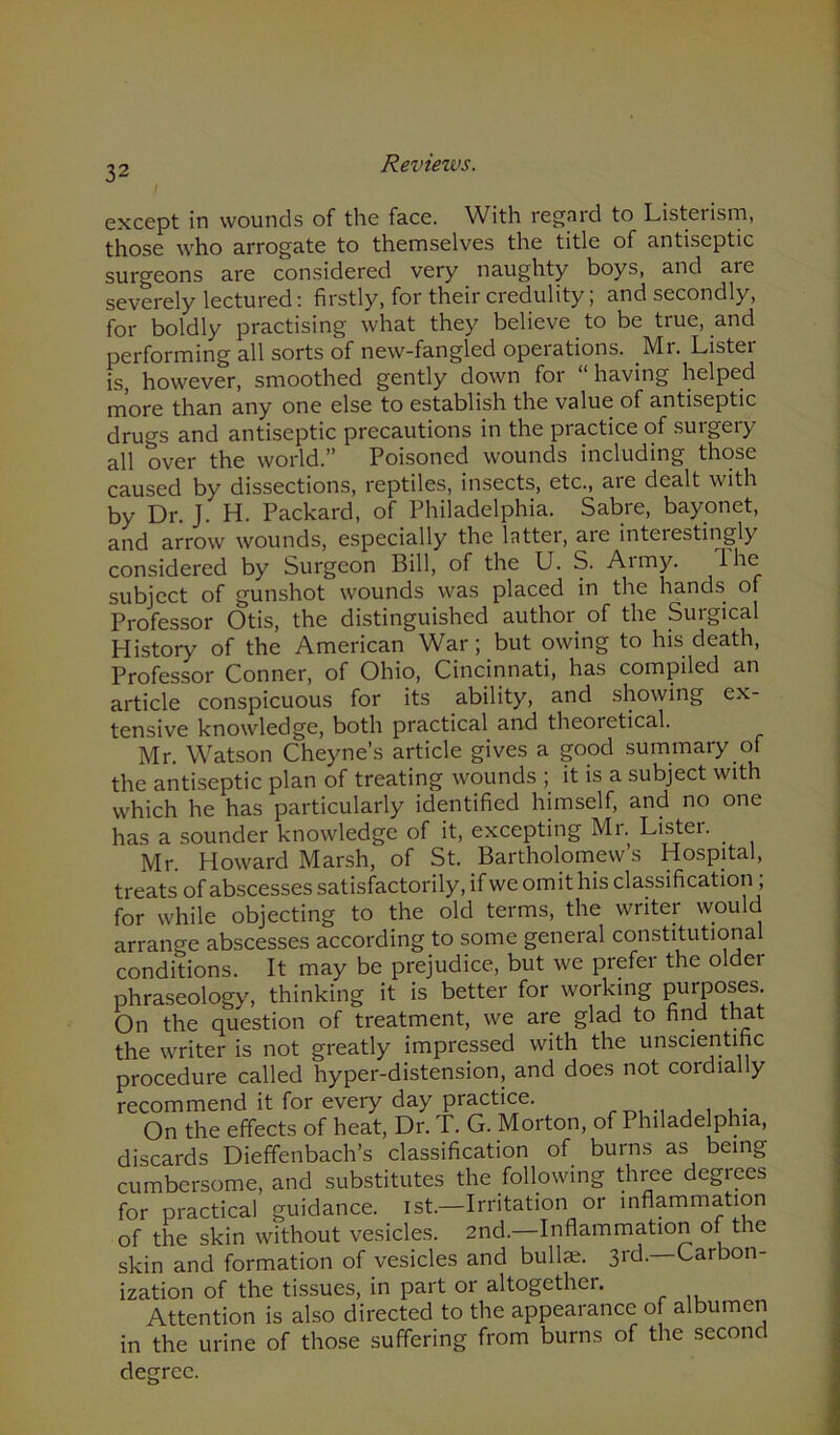 Reviews. except in wounds of the face. With regard to Listerism, those who arrogate to themselves the title of antiseptic surgeons are considered very naughty boys, and aie severely lectured: firstly, for their credulity, and secondly, for boldly practising what they believe to be true, and performing all sorts of new-fangled operations. Mr. Lister is, however, smoothed gently down for having helped more than any one else to establish the value of antiseptic drugs and antiseptic precautions in the practice of surgery all over the world.” Poisoned wounds including those caused by dissections, reptiles, insects, etc., are dealt with by Dr. J. H. Packard, of Philadelphia. Sabre, bayonet, and arrow wounds, especially the latter, are interestingly considered by Surgeon Bill, of the U. S. Army. I he subject of gunshot wounds was placed in the hands of Professor Otis, the distinguished author of the Surgical History of the American War; but owing to his death, Professor Conner, of Ohio, Cincinnati, has compiled an article conspicuous for its ability, and showing ex- tensive knowledge, both practical and theoretical. Mr. Watson Cheyne’s article gives a good summary of the antiseptic plan of treating wounds ; it is a subject with which he has particularly identified himself, and no one has a sounder knowledge of it, excepting Mr. Lister. Mr. Howard Marsh, of St. Bartholomew’s Hospital, treats of abscesses satisfactorily, if we omit his classification , for while objecting to the old terms, the writer would arrange abscesses according to some general constitutiona conditions. It may be prejudice, but we prefer the older phraseology, thinking it is better for working PurP°ses. On the question of treatment, we are glad to find that the writer is not greatly impressed with the unscientific procedure called hyper-distension, and does not cordially recommend it for every day practice. . , . . On the effects of heat, Dr. T. G. Morton, of Philadelphia, discards Dieffenbach’s classification of burns as being cumbersome, and substitutes the following three degrees for practical guidance. 1st.—Irritation or inflammation of the skin without vesicles. 2nd.—Inflammation of the skin and formation of vesicles and bullae. 3rd. Carbon- ization of the tissues, in part or altogether. Attention is also directed to the appearance of albumen in the urine of those suffering from burns of the second degree.