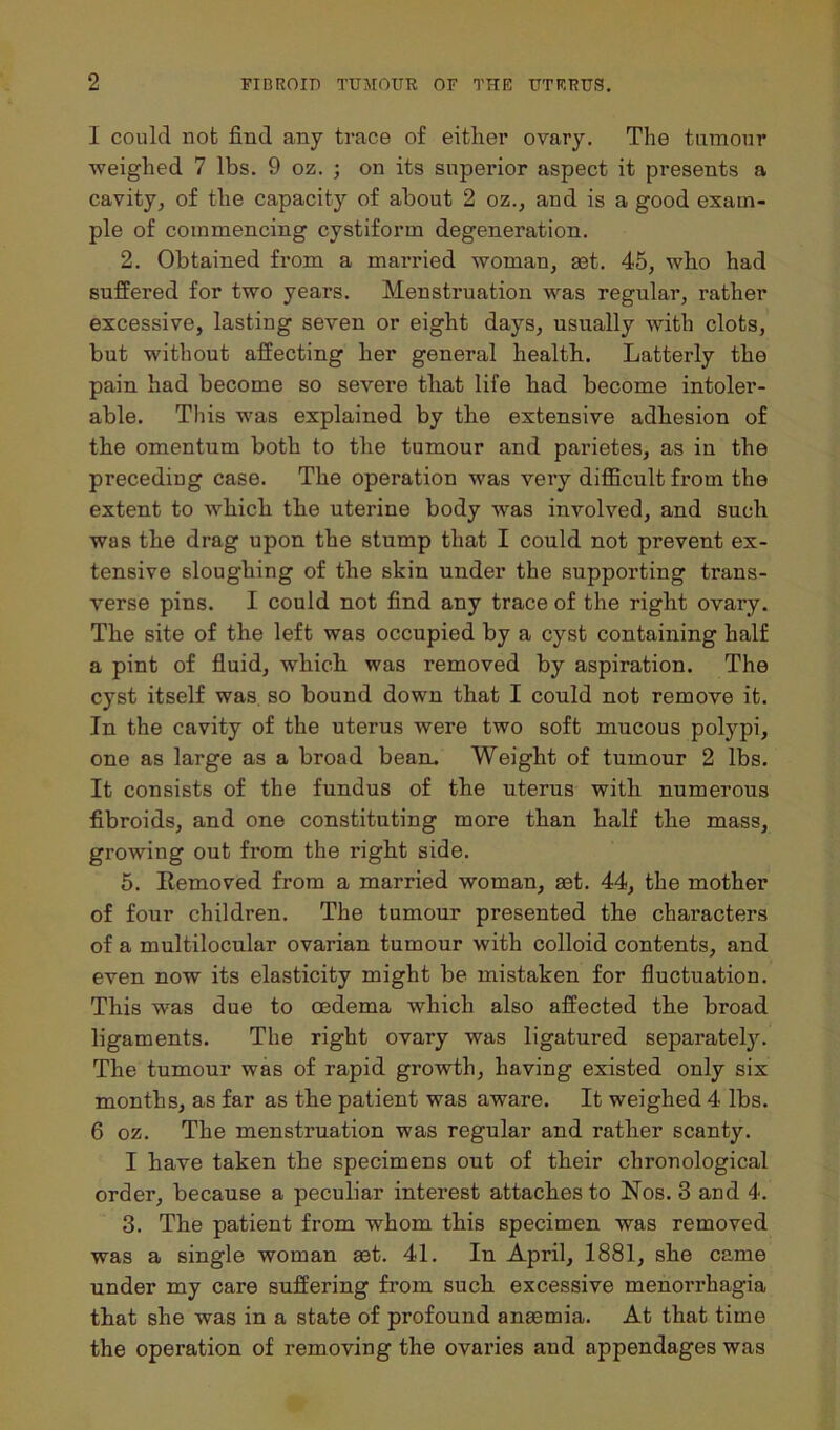 I could not find any trace of either ovary. The tumour weighed 7 lbs. 9 oz. ; on its superior aspect it presents a cavity, of the capacity of about 2 oz., and is a good exam- ple of commencing cystiform degeneration. 2. Obtained from a married woman, ast. 45, who had suffered for two years. Menstruation was regular, rather excessive, lasting seven or eight days, usually with clots, but without affecting her general health. Latterly the pain had become so severe that life had become intoler- able. This was explained by the extensive adhesion of the omentum both to the tumour and parietes, as in the preceding case. The operation was very difficult from the extent to which the uterine body was involved, and such was the drag upon the stump that I could not prevent ex- tensive sloughing of the skin under the supporting trans- verse pins. I could not find any trace of the right ovary. The site of the left was occupied by a cyst containing half a pint of fluid, which was removed by aspiration. The cyst itself was so bound down that I could not remove it. In the cavity of the uterus were two soft mucous polypi, one as large as a broad bean. Weight of tumour 2 lbs. It consists of the fundus of the uterus with numerous fibroids, and one constituting more than half the mass, growing out from the right side. 5. Itemoved from a married woman, aet. 44, the mother of four children. The tumour presented the characters of a multilocular ovarian tumour with colloid contents, and even now its elasticity might be mistaken for fluctuation. This was due to oedema which also affected the broad ligaments. The right ovary was ligatured separately. The tumour was of rapid growth, having existed only six months, as far as the patient was aware. It weighed 4 lbs. 6 oz. The menstruation was regular and rather scanty. I have taken the specimens out of their chronological order, because a peculiar interest attaches to Nos. 3 and 4. 3. The patient from whom this specimen was removed was a single woman set. 41. In April, 1881, she came under my care suffering from such excessive menorrhagia that she was in a state of profound anaemia. At that time the operation of removing the ovaries and appendages was