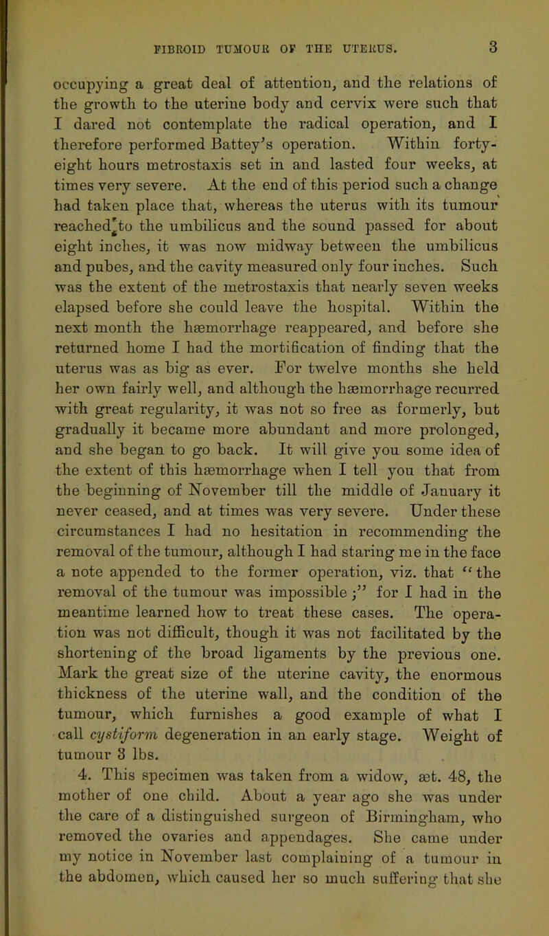 occupying a great deal of attention, and the relations of the growth to the uterine body and cervix were such that I dared not contemplate the I’adical operation, and I therefore performed Battey’s operation. Within forty- eight houi’s metrostaxis set in and lasted four weeks, at times very severe. At the end of this period such a change had taken place that, whereas the uterus with its tumour reached'to the umbilicus and the sound passed for about eight inches, it was now midway between the umbilicus and pubes, and the cavity measured only four inches. Such was the extent of the metrostaxis that nearly seven weeks elapsed before she could leave the hospital. Within the next month the haemorrhage reappeared, and before she returned home I had the mortification of finding that the uterus was as big as ever. For twelve months she held her own fairly well, and although the haemorrhage recurred with great regularity, it was not so free as formerly, but gradually it became more abundant and more prolonged, and she began to go back. It will give you some idea of the extent of this haemorrhage when I tell you that from the beginning of November till the middle of January it never ceased, and at times was very severe. Under these circumstances I had no hesitation in recommending the removal of the tumour, although I had staring me in the face a note appended to the former operation, viz. that “ the removal of the tumour was impossiblefor I had in the meantime learned how to treat these cases. The opera- tion was not difficult, though it was not facilitated by the shortening of the broad ligaments by the previous one. Mark the great size of the uterine cavity, the enormous thickness of the uterine wall, and the condition of the tumour, which furnishes a good example of what I call cystiform degeneration in an early stage. Weight of tumour 3 lbs. 4. This specimen was taken from a widow, mt. 48, the mother of one child. About a year ago she was under the care of a distinguished surgeon of Birmingham, who removed the ovaries and appendages. She came under my notice in November last complaining of a tumour in the abdomen, which caused her so much suffering’ that she