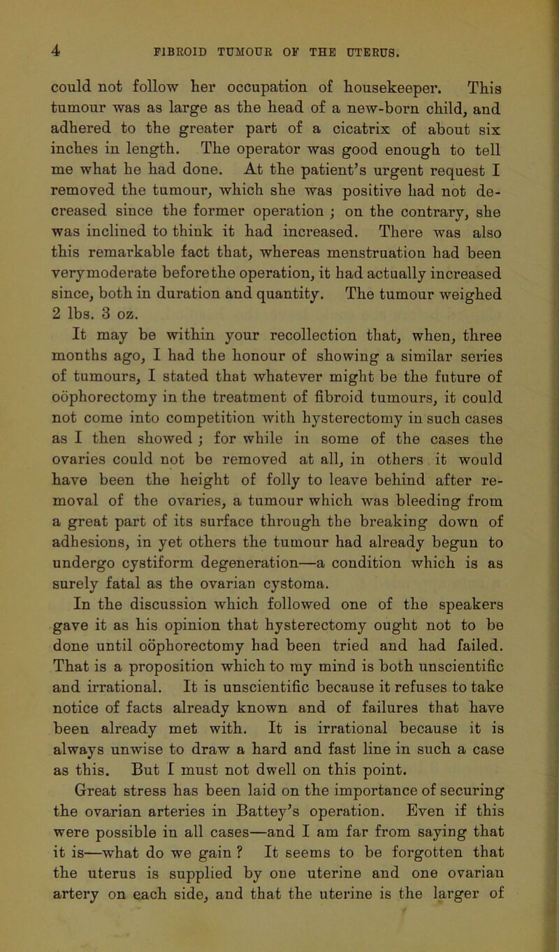 could not follow her occupation of housekeeper. This tumour was as large as the head of a new-born child, and adhered to the greater part of a cicatrix of about six inches in length. The operator was good enough to tell me what he had done. At the patient’s urgent request I removed the tumour, which she was positive had not de- creased since the former operation ; on the contrary, she was inclined to think it had increased. There was also this remarkable fact that, whereas menstruation had been verymoderate before the operation, it had actually increased since, both in duration and quantity. The tumour weighed 2 lbs. 3 oz. It may be within your recollection that, when, three months ago, I had the honour of showing a similar series of tumours, I stated that whatever might be the future of oophorectomy in the treatment of fibroid tumours, it could not come into competition with hysterectomy in such cases as I then showed ; for while in some of the cases the ovaries could not be removed at all, in others it would have been the height of folly to leave behind after re- moval of the ovaries, a tumour which was bleeding from a great part of its surface through the breaking down of adhesions, in yet others the tumour had already begun to undergo cystiform degeneration—a condition which is as surely fatal as the ovarian cystoma. In the discussion which followed one of the speakers gave it as his opinion that hysterectomy ought not to be done until oophorectomy had been tried and had failed. That is a proposition which to my mind is both unscientific and irrational. It is unscientific because it refuses to take notice of facts already known and of failures that have been already met with. It is irrational because it is always unwise to draw a hard and fast line in such a case as this. But I must not dwell on this point. Great stress has been laid on the importance of securing the ovarian arteries in Battey’s operation. Even if this were possible in all cases—and I am far from saying that it is—what do we gain ? It seems to be forgotten that the uterus is supplied by one uterine and one ovarian artery on each side, and that the uterine is the larger of