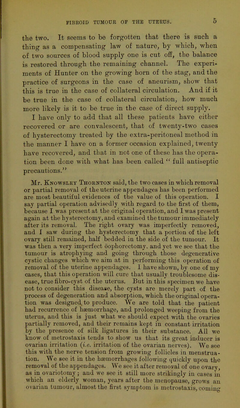 the two. It seems to be forgotten that there is such a thing as a compensating law of nature, by which, when of two sources of blood supply one is cut off, the balance is restored through the remaining channel. The experi- ments of Hunter on the growing horn of the stag, and the practice of surgeons in the case of aneurism, show that this is true in the case of collateral circulation. And if it be true in the case of collateral circulation, how much more likely is it to be true in the case of direct supply. I have only to add that all these patients have either recovered or are convalescent, that of twenty-two cases of hysterectomy treated by the extra-peritoneal method in the manner I have on a former occasion explained, twenty have recovered, and that in not one of these has the opera- tion been done with what has been called “ full antiseptic precautions.” Mr. Knowsley Thornton said, the two cases in which removal or partial removal of the uterine appendages has been performed are most beautiful evidences of the value of this operation. I say partial operation advisedly with regard to the first of them, because I was present at the original operation, and I was present again at the hysterectomy, and examined the tumour immediately after its removal. The right ovary was imperfectly removed, and I saw during the hysterectomy that a portion of the left ovary still remained, half bedded in the side of the tumour. It was then a very imperfect oophorectomy, and yet we see that the tumour is atrophying and going through those degenerative cystic changes which we aim at in performing this operation of removal of the uterine appendages. I have shown, by one of my cases, that this operation will cure that usually troublesome dis- ease, true fibro-cyst of the uterus. But in this specimen we have not to consider this disease, the cysts are merely part of the process of degeneration and absorption, which the original opera- tion was designed to produce. We are told that the patient had recurrence of haemorrhage, and prolonged weeping from the uterus, and this is just what we should expect with the ovaries partially removed, and their remains kept in constant irritation by the presence of silk ligatures in their substance. All we know of metrostaxis tends to show us that its great inducer is ovarian irritation (i.e. irritation of the ovarian nerves). We see this with the nerve tension from growing follicles in menstrua- tion. We see it in the haemorrhages following ijuickly upon the removal of the appendages. We see it after removal of one ovary, as in ovariotomy ; and we see it still more strikingly in cases in which an elderly woman, years after the menopause, grows an ovarian tumour, almost the first symptom is metrostaxis, coming