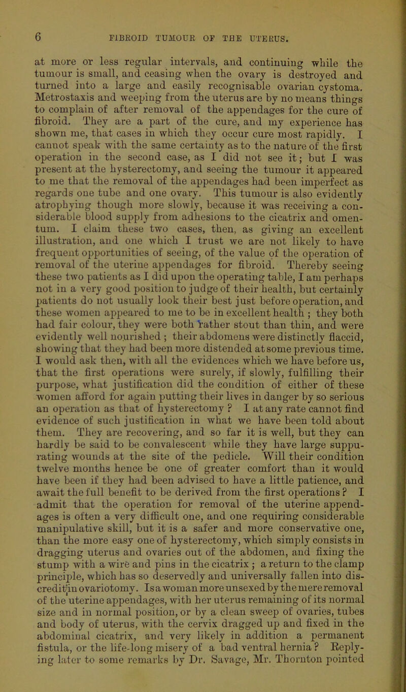 at more or less regular intervals, and continuing while the tumour is small, and ceasing when the ovary is destroyed and turned into a large and easily recognisable ovarian cystoma. Metrostaxis and weeping from the uterus are by no means things to complain of after removal of the appendages for the cure of fibroid. They are a part of the cure, and my experience has shown me, that cases in which they occur cure most rapidly. I cannot speak with the same certainty as to the nature of the first operation in the second case, as I did not see it; but I was present at the hysterectomy, and seeing the tumour it appeared to me that the removal of the appendages had been imperfect as regards one tube and one ovary. This tumour is also evidently atrophying though more slowly, because it was receiving a con- siderable blood supply from adhesions to the cicatrix and omen- tum. I claim these two cases, then, as giving an excellent illustration, and one which I trust we are not likely to have frequent opportunities of seeing, of the value of the operation of removal of the uterine appendages for fibroid. Thereby seeing these two patients as I did upou the operating table, I am perhaps not in a very good position to judge of their health, but certainly patients do not usually look their best just before operation, and these women appeared to me to be in excellent health ; they both had fair colour, they were both rather stout than thin, and were evidently well nourished ; their abdomens were distinctly flaccid, showing that they had been more distended at some previous time. I would ask then, with all the evidences which we have before us, that the first operations were surely, if slowly, fulfilling their purpose, what justification did the condition of either of these women afford for again putting their lives in danger by so serious an operation as that of hysterectomy ? I at any rate cannot find evidence of such justification in what we have been told about them. They are recovering, and so far it is well, but they can hardly be said to be convalescent while they have large suppu- rating wounds at the site of the pedicle. Will their condition twelve months hence be one of greater comfort than it would have been if they had been advised to have a little patience, and await the full benefit to be derived from the first operations ? I admit that the operation for removal of the uterine append- ages is often a very difficult one, and one requiring considerable manipulative skill, but it is a safer and more conservative one, than the more easy one of hysterectomy, which simply consists in dragging uterus and ovaries out of the abdomen, and fixing the stump with a wire and pins in the cicatrix ; a return to the clamp principle, which has so deservedly and universally fallen into dis- creditin ovariotomy. Isa woman more unsexedby the mere removal of the uterine appendages, with her uterus remaining of its normal size and in normal position, or by a clean sweep of ovaries, tubes and body of uterus, with the cervix dragged up and fixed in the abdominal cicatrix, and very likely in addition a permanent fistula, or the life-long misery of a bad ventral hernia ? Reply- ing later to some remarks by Dr. Savage, Mr. Thornton jointed