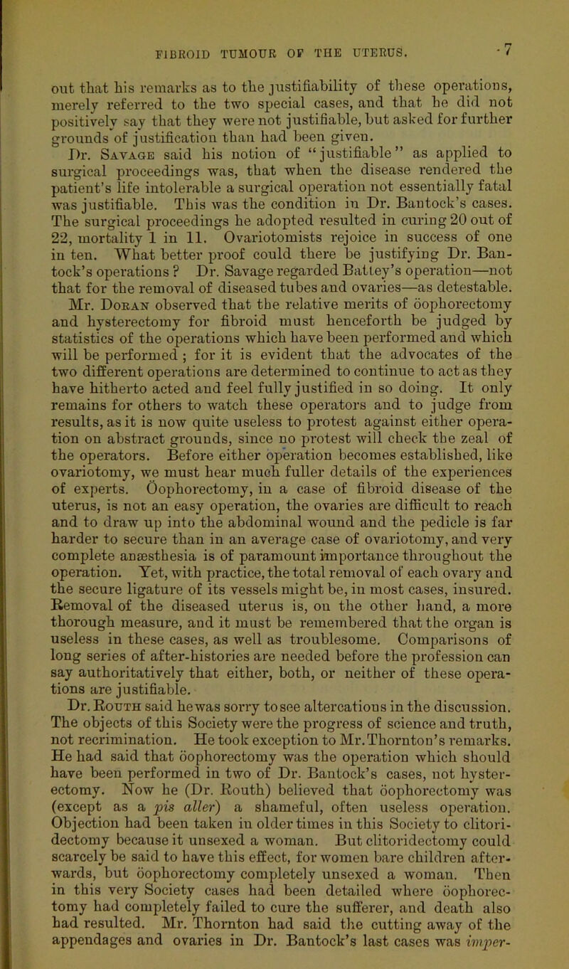 out that his remarks as to the justifiability of these operations, merely referred to the two special cases, and that he did not positively say that they were not justifiable, but asked for further grounds of justification than had been given. Dr. Savage said his notion of “justifiable” as applied to surgical proceedings was, that when the disease rendered the patient’s life intolerable a surgical operation not essentially fatal was justifiable. This was the condition in Dr. Bautock’s cases. The surgical proceedings he adopted resulted in curing 20 out of 22, mortality 1 in 11. Ovariotomists rejoice in success of one in ten. What better proof could there be justifying Dr. Ban- tock’s operations ? Dr. Savage regarded BaUey’s operation—not that for the removal of diseased tubes and ovaries—as detestable. Mr. Doran observed that the relative merits of oophorectomy and hysterectomy for fibroid must henceforth be judged by statistics of the operations which have been performed and which will be performed ; for it is evident that the advocates of the two different operations are determined to continue to act as they have hitherto acted and feel fully justified in so doing. It only remains for others to watch these operators and to judge from results, as it is now quite useless to protest against either opera- tion on abstract grounds, since no protest will check the zeal of the operators. Before either operation becomes established, like ovariotomy, we must hear much fuller details of the experiences of experts. Oophorectomy, in a case of fibroid disease of the uterus, is not an easy operation, the ovaries are difficult to reach and to draw up into the abdominal wound and the pedicle is far harder to secure than in air average case of ovariotomy, and very complete anaesthesia is of paramount importance throughout the operation. Yet, with practice, the total removal of each ovary and the secure ligature of its vessels might be, in most cases, insured. Removal of the diseased uterus is, ou the other hand, a more thorough measure, and it must be remembered that the organ is useless in these cases, as well as troublesome. Comparisons of long series of after-histories are needed before the profession can say authoritatively that either, both, or neither of these opera- tions are justifiable. Dr. Routh said he was sorry to see altercatious in the discussion. The objects of this Society were the progress of science and truth, not recrimination. He took exception to Mr.Thornton’s remarks. He had said that oophorectomy was the operation which should have been performed in two of Dr. Bantock’s cases, not hyster- ectomy. Now he (Dr. Routh) believed that oophorectomy was (except as a pis aller) a shameful, often useless operation. Objection had been taken iu older times in this Society to clitori- dectomy because it unsexed a woman. But clitoridectomy could scarcely be said to have this effect, for women bare children after- wards, but oophorectomy completely unsexed a woman. Then in this very Society cases had been detailed where oophorec- tomy had completely failed to cure the sufferer, and death also had resulted. Mr. Thornton had said the cutting away of the appendages and ovaries in Dr. Bantock’s last cases was imper-