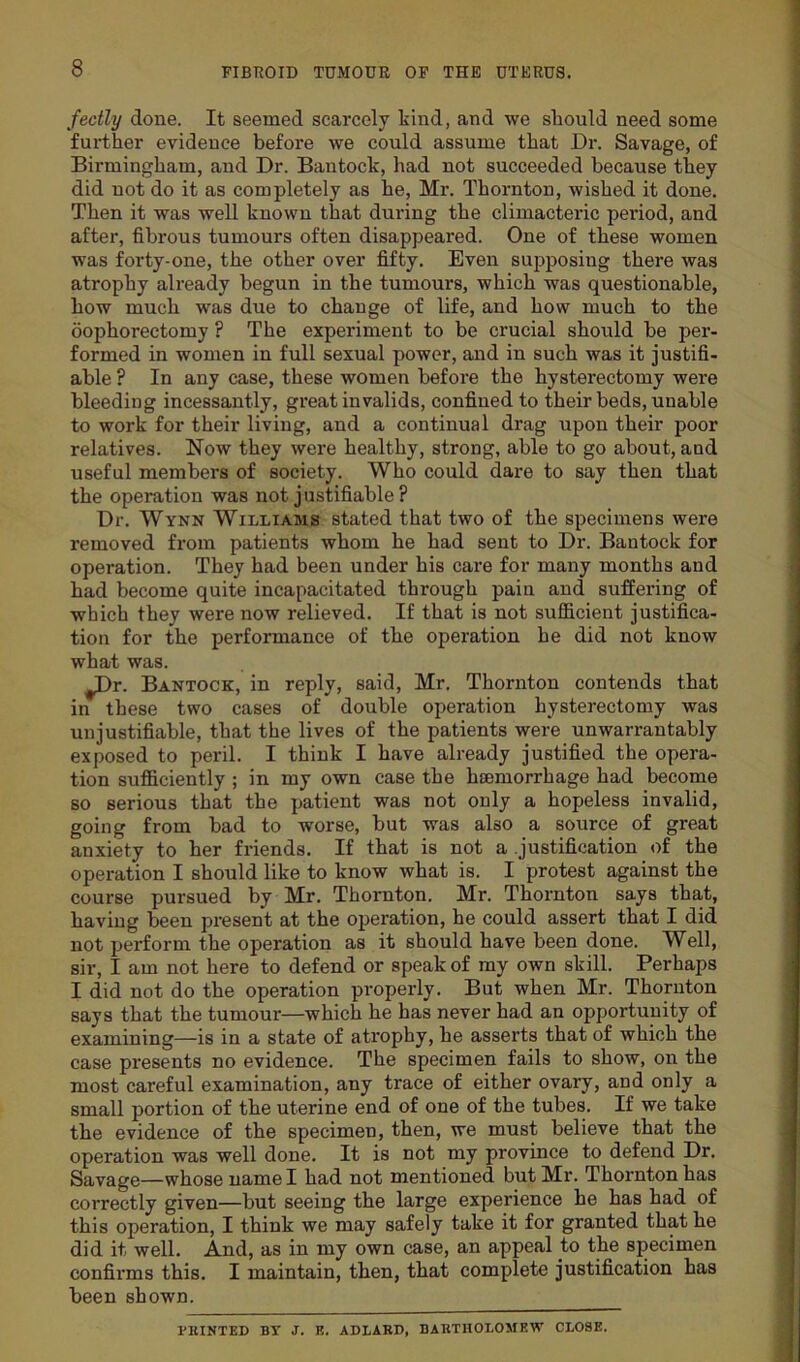 fectly done. It seemed scarcely kind, and we should need some further evidence before we could assume that Dr. Savage, of Birmingham, and Dr. Bantoclc, had not succeeded because they did not do it as completely as he, Mr. Thornton, wished it done. Then it was well known that during the climacteric period, and after, fibrous tumours often disappeared. One of these women was forty-one, the other over fifty. Even supposing there was atrophy already begun in the tumours, which was questionable, how much was due to change of life, and how much to the oophorectomy ? The experiment to be crucial should be per- formed in women in full sexual power, and in such was it justifi- able ? In any case, these women before the hysterectomy were bleeding incessantly, great invalids, confined to their beds, unable to work for their living, and a continual drag upon their poor relatives. Now they were healthy, strong, able to go about, and useful members of society. Who could dare to say then that the operation was not justifiable? Dr. Wynn Williams stated that two of the specimens were removed from patients whom he had sent to Dr. Bantock for operation. They had been under his care for many months and had become quite incapacitated through pain and suffering of which they were now relieved. If that is not sufficient justifica- tion for the performance of the operation he did not know what was. ^Dr. Bantock, in reply, said, Mr. Thornton contends that in these two cases of double operation hysterectomy was unjustifiable, that the lives of the patients were unwarrantably exposed to peril. I think I have already justified the opera- tion sufficiently ; in my own case the hiemorrhage had become so serious that the patient was not only a hopeless invalid, going from bad to worse, but was also a source of great anxiety to her friends. If that is not a justification of the operation I should like to know what is. I protest against the course pursued by Mr. Thornton. Mr. Thornton says that, having been present at the operation, he could assert that I did not perform the operation as it should have been done. Well, sir, I am not here to defend or speak of my own skill. Perhaps I did not do the operation properly. But when Mr. Thornton says that the tumour—which he has never had an opportunity of examining—is in a state of atrophy, he asserts that of which the case presents no evidence. The specimen fails to show, on the most careful examination, any trace of either ovary, and only a small portion of the uterine end of one of the tubes. If we take the evidence of the specimen, then, we must believe that the operation was well done. It is not my province to defend Dr. Savage—whose name I had not mentioned but Mr. Thornton has correctly given—but seeing the large experience he has had of this operation, I think we may safely take it for granted that he did it well. And, as in my own case, an appeal to the specimen confirms this. I maintain, then, that complete justification has been shown. MINTED BY J. E. ADLARD, BARTHOLOMEW CLOSE.