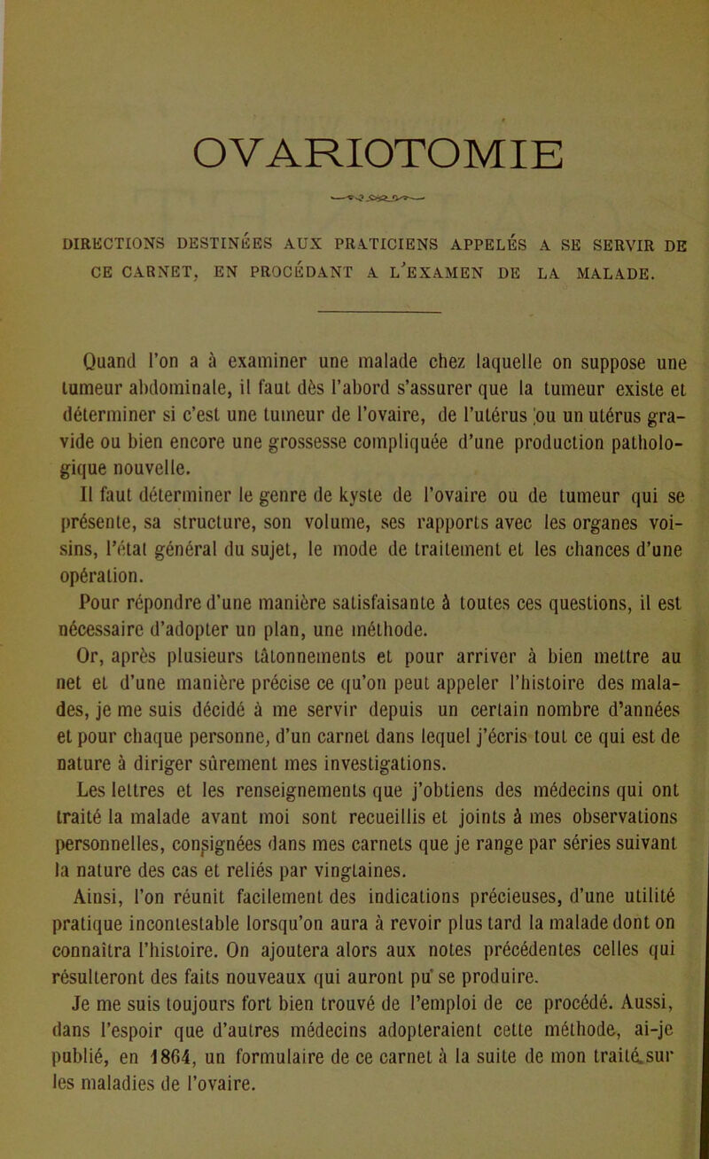 OVARIOTOMIE DIRECTIONS DESTINÉES AUX PRATICIENS APPELÉS A SE SERVIR DE CE CARNET, EN PROCEDANT A L’EXAMEN DE LA MALADE. Quand l’on a à examiner une malade chez laquelle on suppose une tumeur abdominale, il faut dès l’abord s’assurer que la tumeur existe et déterminer si c’est une tumeur de l’ovaire, de l’utérus ;ou un utérus gra- vide ou bien encore une grossesse compliquée d’une production patholo- gique nouvelle. II faut déterminer le genre de kyste de l’ovaire ou de tumeur qui se présente, sa structure, son volume, ses rapports avec les organes voi- sins, l’état général du sujet, le mode de traitement et les chances d’une opération. Pour répondre d’une manière satisfaisante à toutes ces questions, il est nécessaire d’adopter un plan, une méthode. Or, après plusieurs tâtonnements et pour arriver à bien mettre au net et d’une manière précise ce qu’on peut appeler l’histoire des mala- des, je me suis décidé à me servir depuis un certain nombre d’années et pour chaque personne, d’un carnet dans lequel j’écris tout ce qui est de nature à diriger sûrement mes investigations. Les lettres et les renseignements que j’obtiens des médecins qui ont traité la malade avant moi sont recueillis et joints à mes observations personnelles, consignées dans mes carnets que je range par séries suivant la nature des cas et reliés par vingtaines. Ainsi, l’on réunit facilement des indications précieuses, d’une utilité pratique incontestable lorsqu’on aura à revoir plus tard la malade dont on connaîtra l’bistoire. On ajoutera alors aux notes précédentes celles qui résulteront des faits nouveaux qui auront pu se produire. Je me suis toujours fort bien trouvé de l’emploi de ce procédé. Aussi, dans l’espoir que d’autres médecins adopteraient cette méthode, ai-je publié, en 1864, un formulaire de ce carnet à la suite de mon traité.sui- tes maladies de l’ovaire.