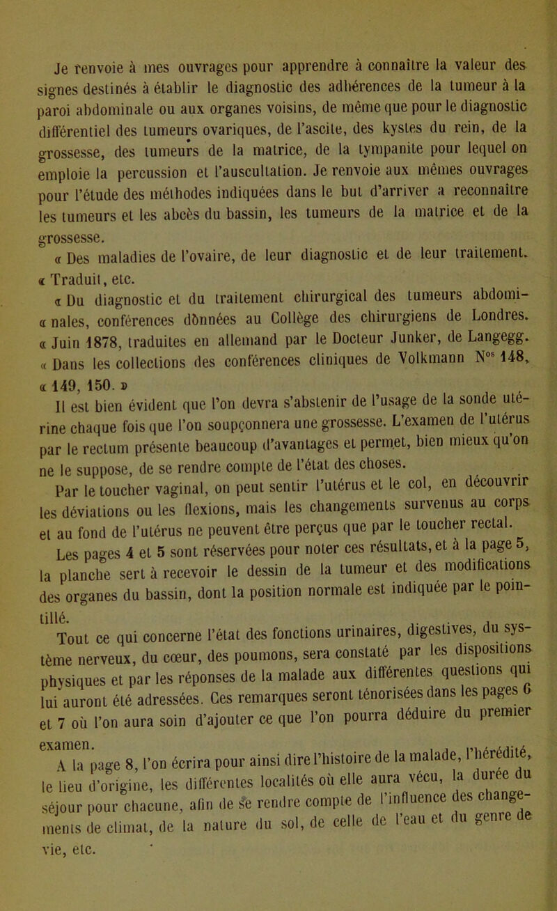 Je renvoie à mes ouvrages pour apprendre à connaître la valeur des signes destinés à établir le diagnostic des adhérences de la tumeur à la paroi abdominale ou aux organes voisins, de même que pour le diagnostic différentiel des tumeurs ovariques, de l’ascite, des kystes du rein, de la grossesse, des tumeurs de la matrice, de la tympanite pour lequel on emploie la percussion et l’auscultation. Je renvoie aux mêmes ouvrages pour l’étude des méthodes indiquées dans le but d’arriver a reconnaître les tumeurs et les abcès du bassin, les tumeurs de la matrice et de la grossesse. (f Des maladies de l’ovaire, de leur diagnostic eL de leur traitement. « Traduit, etc. a Du diagnostic et du traitement chirurgical des tumeurs abdo mi- a nales, conférences données au Collège des chirurgiens de Londres, a Juin 1878, traduites en allemand par le Docteur Junker, de Langegg. « Dans les collections des conférences cliniques de Volkmann Nos 148, a 149, 150.» 11 est bien évident que l’on devra s’abstenir de l’usage de la sonde uté- rine chaque fois que l’ou soupçonnera une grossesse. L’examen de I utérus par le rectum présente beaucoup d’avantages et permet, bien mieux qu’on ne le suppose, de se rendre compte de l’état des choses. Par le toucher vaginal, on peut sentir l’utérus et le col, en découvrir les déviations ou les flexions, mais les changements survenus au corps et au fond de l’utérus ne peuvent être perçus que par le toucher rectal. Les pages 4 et 5 sont réservées pour noter ces résultats, et à la page 5, la planche sert à recevoir le dessin de la tumeur et des modifications des organes du bassin, dont la position normale est indiquée par le poin- Ul1Tout ce qui concerne l’état des fonctions urinaires, digestives, du sys- tème nerveux, du cœur, des poumons, sera constaté par les dispositions physiques et par les réponses de la malade aux différentes questions qui lui auront été adressées. Ces remarques seront ténorisées dans les pages et 7 où l’on aura soin d’ajouter ce que l’on pourra déduire du premier examen , ' A la page 8, l’on écrira pour ainsi (lire l’iiisloire de la malade, riiércdite, le lieu d’origine, les différentes localités où elle aura vécu, la duree du séjour pour chacune, afin de St rendre compte de l’influence des change- ments de climat, de la nature du sol, de celle de l’eau et du genre de vie, etc.