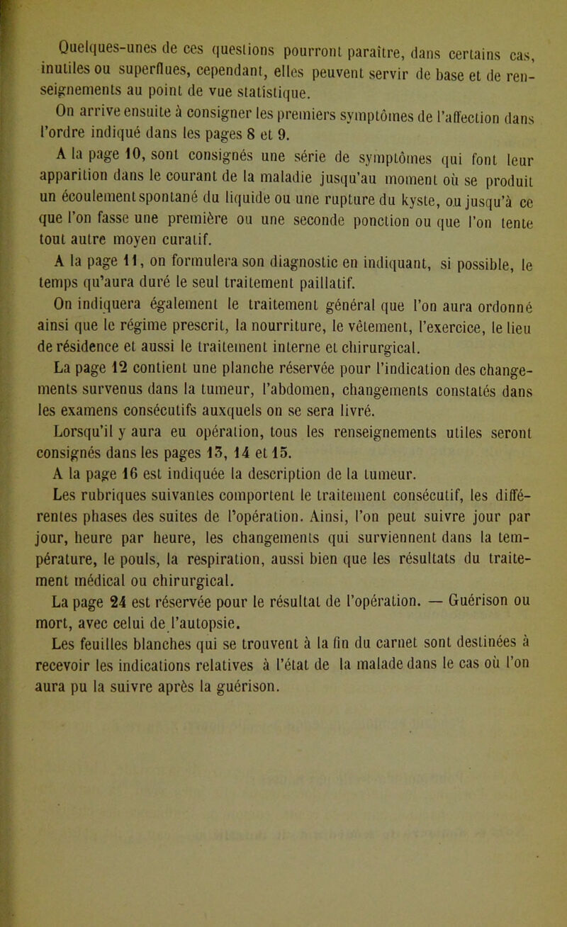 Quelques-unes de ces questions pourront paraître, dans certains cas, inutiles ou superflues, cependant, elles peuvent servir de base et de ren- seignements au point de vue statistique. On arrive ensuite à consigner les premiers symptômes de l’affection dans l’ordre indiqué dans les pages 8 et 9. A la page 10, sont consignés une série de symptômes qui font leur apparition dans le courant de la maladie jusqu’au moment où se produit un écoulement spontané du liquide ou une rupture du kyste, ou jusqu’à ce que l’on fasse une première ou une seconde ponction ou que l’on tente tout autre moyen curatif. A la page 11, on formulera son diagnostic en indiquant, si possible, le temps qu’aura duré le seul traitement paillatif. On indiquera également le traitement général que l’on aura ordonné ainsi que le régime prescrit, la nourriture, le vêtement, l’exercice, le lieu de résidence et aussi le traitement interne et chirurgical. La page 12 contient une planche réservée pour l’indication des change- ments survenus dans la tumeur, l’abdomen, changements constatés dans les examens consécutifs auxquels on se sera livré. Lorsqu’il y aura eu opération, tous les renseignements utiles seront consignés dans les pages 13, 14 et 15. A la page 16 est indiquée la description de la tumeur. Les rubriques suivantes comportent le traitement consécutif, les diffé- rentes phases des suites de l’opération. Ainsi, l’on peut suivre jour par jour, heure par heure, les changements qui surviennent dans la tem- pérature, le pouls, la respiration, aussi bien que les résultats du traite- ment médical ou chirurgical. La page 24 est réservée pour le résultat de l’opération. — Guérison ou mort, avec celui de l’autopsie. Les feuilles blanches qui se trouvent à la (in du carnet sonL destinées à recevoir les indications relatives à l’état de la malade dans le cas où l’on aura pu la suivre après la guérison.