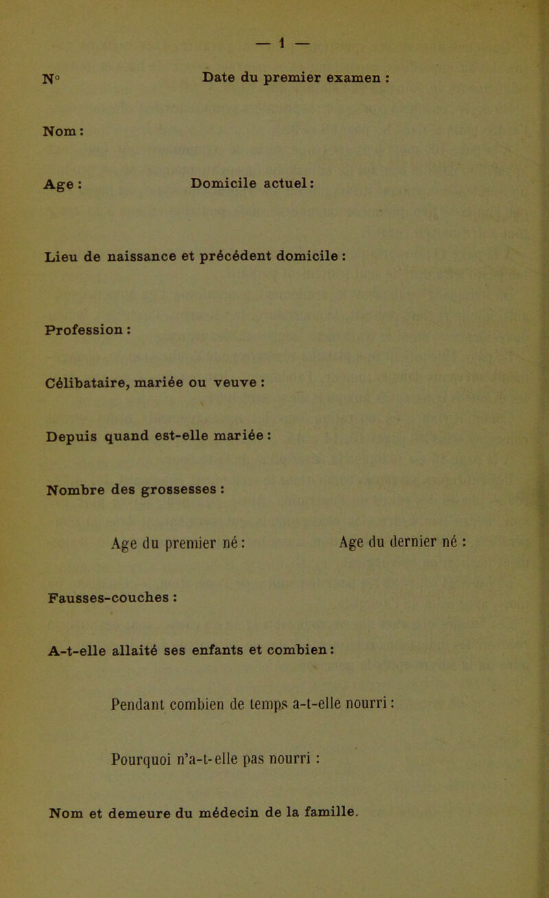 N» Date du premier examen : Nom : Age: Domicile actuel: Lieu de naissance et précédent domicile : Profession : Célibataire, mariée ou veuve : Depuis quand est-elle mariée : Nombre des grossesses : Age du premier né : Age du dernier né : Fausses-couches : A-t-elle allaité ses enfants et combien: Pendant combien de temps a-t-elle nourri : Pourquoi n’a-t-elle pas nourri : Nom et demeure du médecin de la famille.