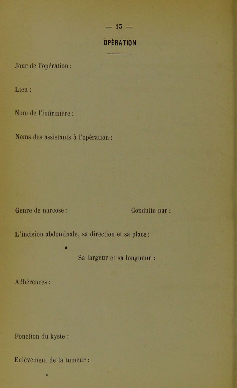 OPÉRATION Jour de l’opération : Lieu : Nom de l’infirmière : Noms des assistants à l’opération : Genre de narcose : Conduite par L’incision abdominale, sa direction et sa place: Sa largeur et sa longueur : Adhérences : Ponction du kyste : Enlèvement de la tumeur :