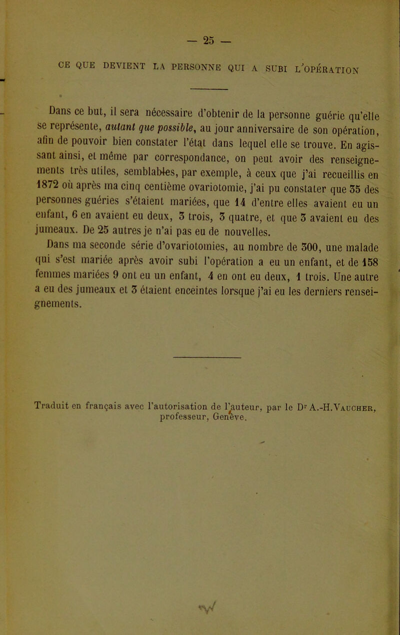 CE QUE DEVIENT LA PERSONNE QUI A SUBI LJOPÉRATION Dans ce but, il sera nécessaire d’obtenir de la personne guérie qu’elle se représente, autant que possible, au jour anniversaire de son opération, aûn de pouvoir bien constater l’état dans lequel elle se trouve. En agis- sant ainsi, et même par correspondance, on peut avoir des renseigne- ments très utiles, semblables, par exemple, à ceux que j’ai recueillis en 1872 où après ma cinq centième ovariotomie, j’ai pu constater que 35 des personnes guéries s étaient mariées, que 14 d’entre elles avaient eu un entant, 6 en avaient eu deux, 3 trois, 3 quatre, et que 3 avaient eu des jumeaux. De 25 autres je n’ai pas eu de nouvelles. Dans ma seconde série d’ovariotomies, au nombre de 300, une malade qui s’est mariée après avoir subi l’opération a eu un enfant, et de 158 femmes mariées 9 ont eu un enfant, 4 en ont eu deux, 1 trois. Une autre a eu des jumeaux et 3 étaient enceintes lorsque j’ai eu les derniers rensei- gnements. Traduit en français avec l’autorisation de Fauteur, par le Dr A.-H.Vaucher, professeur, Genève. V