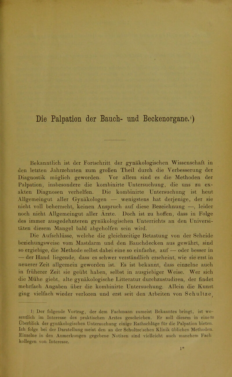 Die Palpation der Bauch- und Beckenorgane.1) Bekanntlich ist der Fortschritt der gynäkologischen Wissenschaft in den letzten Jahrzehnten zum großen Theil durch die Verbesserung der Diagnostik möglich geworden. Vor allem sind es die Methoden der Palpation, insbesondere die kombinirte Untersuchung, die uns zu ex- akten Diagnosen verhelfen. Die kombinirte Untersuchung ist heut Allgemeingut aller Gynäkologen — wenigstens hat derjenige, der sie nicht voll beherrscht, keinen Anspruch auf diese Bezeichnung —, leider noch nicht Allgemeingut aller Arzte. Doch ist zu hoffen, dass in Folge des immer ausgedehnteren gynäkologischen Unterrichts an den Universi- täten diesem Mangel bald abgeholfen sein wird. Die Aufschlüsse, welche die gleichzeitige Betastung von der Scheide beziehungsweise vom Mastdarm und den Bauchdecken aus gewährt, sind so ergiebige, die Methode selbst dabei eine so einfache, auf — oder besser in — der Hand liegende, dass es schwer verständlich erscheint, wie sie erst in neuerer Zeit allgemein geworden ist. FjS ist bekannt, dass einzelne auch in früherer Zeit sie geübt haben, selbst in ausgiebiger Weise. Wer sich die Mühe giebt, alte gynäkologische Litteratur durchzustudiren, der findet mehrfach Angaben über die kombinirte Untersuchung. Allein die Kunst ging vielfach wieder verloren und erst seit den Arbeiten von Schultze; 1) Der folgende Vortrag, der dem Fachmann zumeist Bekanntes bringt, ist we- sentlich im Interesse des praktischen Arztes geschrieben. Er soll diesem in einem Überblick der gynäkologischen Untersuchung einige Rathschläge für die Palpation bieten. Ich folge bei der Darstellung meist den an der Schultze’sclien Klinik üblichen Methoden. Einzelne in den Anmerkungen gegebene Notizen sind vielleicht auch manchem Fach kollegen von Interesse. 1*