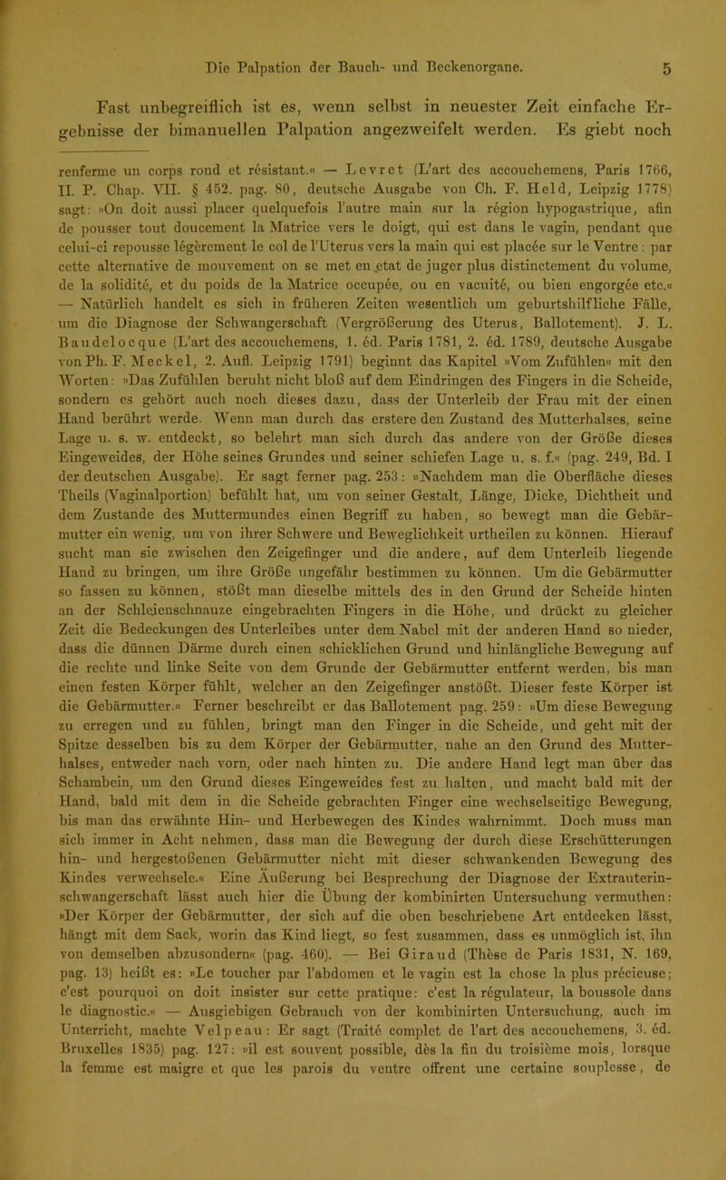 Fast unbegreiflich ist es, wenn selbst in neuester Zeit einfache Er- gebnisse der bimanuellen Palpation angezweifelt werden. Pis giebt noch renferme uu corps rond et resistant.« — Levret (L’art des accouchemens, Paris 1766, II. P. Chap. VII. § 452. pag. 80, deutsche Ausgabe von Ch. F. Held, Leipzig 1778) sagt: »On doit aussi placer quelquefois l’autre main sur la region hypogastrique, afin de pousser tout doucement la Matrice vers le doigt, qui est dans le vagiu, pendant que celui-ci repousse legerement le col de l’Uterus vers la main qui est placee sur le Ventre: par cette alternative de mouvement on se met en etat de juger plus distinctement du volume, de la solidite, et du poids de la Matrice occupee, ou en vaeuite, ou bien engorgee etc.« — Natürlich handelt es sicli in früheren Zeiten wesentlich um geburtshilfliche Fälle, um die Diagnose der Schwangerschaft (Vergrößerung des Uterus, Ballotement). J. L. Baudelocque (L’art des accouchemens, 1. ed. Paris 1781, 2. ed. 1789, deutsche Ausgabe vonPh. F. Meckel, 2. Aufl. Leipzig 1791) beginnt das Kapitel »Vom Zufühlen« mit den Worten: »Das Zufühlen beruht nicht bloß auf dem Eindringen des Fingers in die Scheide, sondern es gehört auch noch dieses dazu, dass der Unterleib der Frau mit der einen Hand berührt werde. Wenn man durch das erstere den Zustand des Mutterhalses, seine Lage u. s. w. entdeckt, so belehrt man sich durch das andere von der Größe dieses Eingeweides, der Höhe seines Grundes und seiner schiefen Lage u. s. f.« (pag. 249, Bd. I der deutschen Ausgabe). Er sagt ferner pag. 253: »Nachdem man die Oberfläche dieses Theils (Vaginalportion) befühlt hat, um von seiner Gestalt, Länge, Dicke, Dichtheit und dem Zustande des Muttermundes einen Begriff zu haben, so bewegt man die Gebär- mutter ein wenig, um von ihrer Schwere und Beweglichkeit urtheilen zu können. Hierauf sucht man sie zwischen den Zeigefinger und die andere, auf dem Unterleib liegende Hand zu bringen, um ihre Größe ungefähr bestimmen zu können. Um die Gebärmutter so fassen zu können, stößt man dieselbe mittels des in den Grund der Scheide hinten an der Schlejenschnauze eingebrachten Fingers in die Höhe, und drückt zu gleicher Zeit die Bedeckungen des Unterleibes unter dem Nabel mit der anderen Hand so nieder, dass die dünnen Därme durch einen schicklichen Grund und hinlängliche Bewegung auf die rechte und linke Seite von dem Grunde der Gebärmutter entfernt werden, bis man einen festen Körper fühlt, welcher an den Zeigefinger anstößt. Dieser feste Körper ist die Gebärmutter.« Ferner beschreibt er das Ballotement pag. 259: »Um diese Bewegung zu erregen und zu fühlen, bringt man den Finger in die Scheide, und geht mit der Spitze desselben bis zu dem Körper der Gebärmutter, nahe an den Grund des Mutter- halses, entweder nach vorn, oder nach hinten zu. Die andere Hand legt man über das Schambein, um den Grund dieses Eingeweides fest zu halten, und macht bald mit der Hand, bald mit dem in die Scheide gebrachten Finger eine wechselseitige Bewegung, bis man das erwähnte Hin- und Herbewegen des Kindes wahrnimmt. Doch muss man sich immer in Acht nehmen, dass man die Bewegung der durch diese Erschütterungen hin- und hergestoßenen Gebärmutter nicht mit dieser schwankenden Bewegung des Kindes verwechsele.« Eine Äußerung bei Besprechung der Diagnose der Extrauterin- schwangerschaft lässt auch hier die Übung der kombinirten Untersuchung vermuthen: »Der Körper der Gebärmutter, der sich auf die oben beschriebene Art entdecken lässt, hängt mit dem Sack, worin das Kind liegt, so fest zusammen, dass es unmöglich ist, ihn von demselben abzusondern« (pag. 460). — Bei Giraud (These de Paris 1831, N. 169, pag. 13) heißt es: »Le toucher par l’abdomen et le vagin est la chose la plus precieuse; e’est pourquoi on doit insister sur cette pratique: c’est la regulateur, la boussole dans le diagnostic.« — Ausgiebigen Gebrauch von der kombinirten Untersuchung, auch im Unterricht, machte Velpe au: Er sagt (Traitö complet de l’art des accouchemens, 3. öd. Bruxelles 1835) pag. 127: »il est souvent possible, dös la fin du troisieme mois, lorsque la femme est maigre et que les parois du ventre offrent une certaine souplesse, de