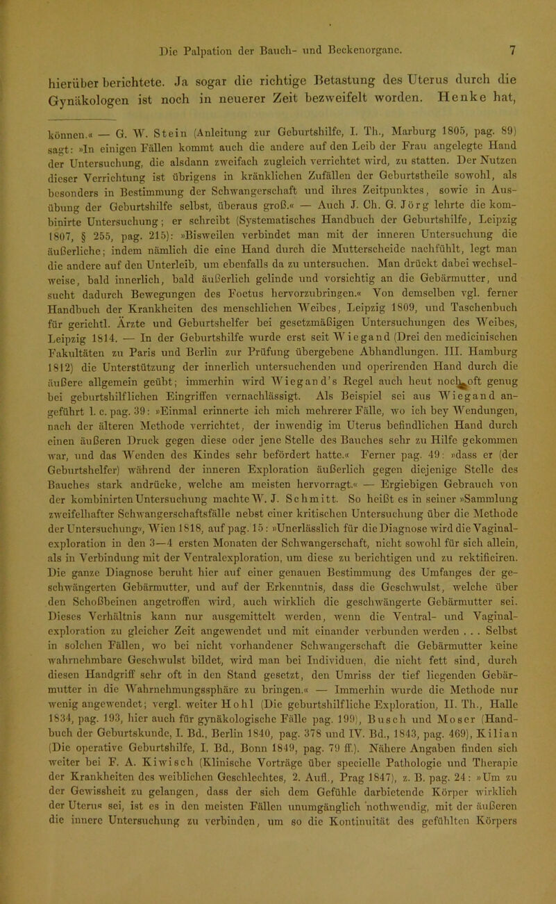 hierüber berichtete. Ja sogar die richtige Betastung des Uterus durch die Gynäkologen ist noch in neuerer Zeit bezweifelt worden. Henke hat, können.« — G. W. Stein (Anleitung zur Geburtshilfe, I. Th., Marburg 1805, pag. 89) sagt: »In einigen Fällen kommt auch die andere auf den Leib der Frau angelegte Hand der Untersuchung, die alsdann zweifach zugleich verrichtet wird, zu statten. Der Nutzen dieser Verrichtung ist übrigens in kränklichen Zufällen der Geburtstheile sowohl, als besonders in Bestimmung der Schwangerschaft und ihres Zeitpunktes, sowie in Aus- übung der Geburtshilfe selbst, überaus groß.« — Auch J. Ch. G. Jörg lehrte die kom- binirte Untersuchung; er schreibt (Systematisches Handbuch der Geburtshilfe, Leipzig 1807, § 255, pag. 215): »Bisweilen verbindet man mit der inneren Untersuchung die äußerliche; indem nämlich die eine Hand durch die Mutterscheide nachfühlt, legt man die andere auf den Unterleib, um ebenfalls da zu untersuchen. Man drückt dabei wechsel- weise, bald innerlich, bald äußerlich gelinde und vorsichtig an die Gebärmutter, und sucht dadurch Bewegungen des Foetus hervorzubringen.« Von demselben vgl. ferner Handbuch der Krankheiten des menschlichen Weibes, Leipzig 1809, und Taschenbuch für gerichtl. Ärzte und Geburtshelfer bei gesetzmäßigen Untersuchungen des Weibes, Leipzig 1814. — In der Geburtshilfe wurde erst seit Wiegand (Drei den mcdicinischen Fakultäten zu Paris und Berlin zur Prüfung übergebene Abhandlungen. III. Hamburg 1812) die Unterstützung der innerlich untersuchenden und operirenden Hand durch die äußere allgemein geübt; immerhin wird Wiegand’s Kegel auch heut noclj^oft genug bei geburtshilflichen Eingriffen vernachlässigt. Als Beispiel sei aus Wiegand an- geführt 1. c. pag. 39: »Einmal erinnerte ich mich mehrerer Fälle, wo ich bey Wendungen, nacli der älteren Methode verrichtet, der inwendig im Uterus befindlichen Hand durch einen äußeren Druck gegen diese oder jene Stelle des Bauches sehr zu Hilfe gekommen war, und das Wenden des Kindes sehr befördert hatte.« Ferner pag. 49: »dass er (der Geburtshelfer) während der inneren Exploration äußerlich gegen diejenige Stelle des Bauches stark andrücke, welche am meisten hervorragt.« — Ergiebigen Gebrauch von der kombinirtenUntersuchung machteW. J. Schmitt. So heißt es in seiner »Sammlung zweifelhafter Schwangerschaftsfälle nebst einer kritischen Untersuchung über die Methode der Untersuchung«, Wien 1818, auf pag. 15: »Unerlässlich für die Diagnose wird die Vaginal- exploration in den 3—4 ersten Monaten der Schwangerschaft, nicht sowohl für sich allein, als in Verbindung mit der Vcntralexploration, um diese zu berichtigen und zu rektificiren. Die ganze Diagnose beruht hier auf einer genauen Bestimmung des Umfanges der ge- schwängerten Gebärmutter, und auf der Erkenntnis, dass die Geschwulst, welche über den Schoßbeinen angetroffen wird, auch wirklich die geschwängerte Gebärmutter sei. Dieses Verhältnis kann nur ausgemittelt werden, wenn die Ventral- und Vaginal- exploration zu gleicher Zeit angewendet und mit einander verbunden werden . . . Selbst in solchen Fällen, wo bei nicht vorhandener Schwangerschaft die Gebärmutter keine wahrnehmbare Geschwulst bildet, wird man bei Individuen, die nicht fett sind, durch diesen Handgriff sehr oft in den Stand gesetzt, den Umriss der tief liegenden Gebär- mutter in die Wahrnehmungssphäre zu bringen.« — Immerhin wurde die Methode nur wenig angewendet; vergl. weiter Hoh 1 (Die geburtshilfliche Exploration, II. Th., Halle 1834, pag. 193, liier auch für gynäkologische Fälle pag. 199), Busch und Moser (Hand- buch der Geburtskunde, I. Bd., Berlin 1840, pag. 378 und IV. Bd., 1843, pag. 469), Kilian (Die operative Geburtshilfe, I. Bd., Bonn 1849, pag. 79 ff.). Nähere Angaben finden sich weiter bei F. A. Kiwi sch (Klinische Vorträge über speciellc Pathologie und Therapie der Krankheiten des weiblichen Geschlechtes, 2. Auf!., Prag 1847), z. B. pag. 24: »Um zu der Gewissheit zu gelangen, dass der sich dem Gefühle darbietende Körper wirklich der Uterus sei, ist es in den meisten Fällen unumgänglich nothwendig, mit der äußeren die innere Untersuchung zu verbinden, um so die Kontinuität des gefühlten Körpers