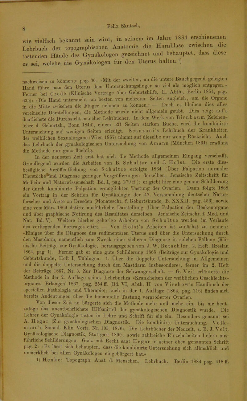 wie vielfach bekannt sein wird, in seinem im Jahre 1884 erschienenen Lehrbuch der topographischen Anatomie die Harnblase zwischen die tastenden Hände des Gynäkologen gezeichnet und behauptet, dass diese es sei, welche die Gynäkologen für den Uterus halten.1) nachweisen zu können;« pag. 30: »Mit der zweiten, an die untere Bauchgegend gelegten Hand führe man den Uterus dem Untersuchungsfinger so viel als möglich entgegen.« Ferner bei Crede (Klinische Vorträge über Geburtshilfe, II. Abtli., Berlin 1854, pag. 635); »Die Hand untersucht am besten von mehreren Seiten zugleich, um die Organe in die Mitte zwischen die Finger nehmen zu können.« — Doch es bleiben dies alles vereinzelte Darstellungen; die Methode wurde nicht allgemein geübt. Dies zeigt auf’s deutlichste die Durchsicht mancher Lehrbücher. In dem Werk von Birnbaum (Zeichen- lehre d. Geburtsh., Bonn 1844), einem 521 Seiten starken Buche, wird die kombinirte Untersuchung auf wenigen Seiten erledigt. Scanzoni s Lehrbuch dei Kianklieiten der weiblichen Sexualorgane (Wien 1857) nimmt auf dieselbe nur wenig Rücksicht. Auch das Lehrbuch der gynäkologischen Untersuchung von Amann (München 1861) erwähnt die Methode nur ganz flüchtig. In der neuesten Zeit erst hat sicli die Methode allgemeinen Eingang verschafft. Grundlegend wurden die Arbeiten von B. Schultze und J. Holst. Die erste dies- bezügliche Veröffentlichung von Schultze erfolgte 1864 (Über Palpation normaler Eicrstöcke'hind Diagnose geringer Vergrößerungen derselben, Jenaische Zeitschrift für Medicin und Naturwissenschaft, Bd. I, pag. 279 ff.); er giebt hier eine genaue Schilderung der durch kombinirte Palpation ermöglichten Tastung der Ovarien. Dann folgte 1868 ein Vortrag in der Sektion für Gynäkologie der 42. Versammlung deutscher Natur- forscher und Ärzte zu Dresden (Monatsschr. f. Geburtskunde, B. XXXII, pag. 456), sowie eine vom März 1869 datirte ausführliche Darstellung (Über Palpation der Beckenorgane und über graphische Notirung des Resultates derselben. Jenaische Zeitschr. f. Med. und Nat. Bd. V). Weitere hierher gehörige Arbeiten von Schultze werden im Verlaufe des vorliegenden Vortrages citirt. — Von Holst’s Arbeiten ist zunächst zu nennen: »Einiges über die Diagnose des rudimentären Uterus und über die Untersuchung durch den Mastdarm, namentlich zum Zweck einer sicheren Diagnose in solchen Fällen« (Kli- nische Beiträge zur Gynäkologie, herausgegeben von J. W. Betschier, 2. Heft, Breslau 1864, pag. 1). Ferner gab er eine gute Schilderung 1865 (Beiträge zur Gynäkologie und Geburtskunde, Heft I, Tübingen. 1. Über die doppelte Untersuchung im Allgemeinen und die doppelte Untersuchung durch den Mastdarm insbesondere), ferner im 2. Heft der Beiträge 1867, Nr. 3. Zur Diagnose der Schwangerschaft. — G. Veit erläuterte die Methode in der 2. Auflage seines Lehrbuches »Krankheiten der weiblichen Geschlechts- organe«. Erlangen 1867, pag. 254 ff. (Bd. VI, Abtli. II von Virchow’s Handbuch der speciellen Pathologie und Therapie); auch in der 1. Auflage (1864, pag. 216) finden sich bereits Andeutungen über die bimanuelle Tastung vergrößerter Ovarien. Von dieser Zeit an bürgerte sich die Methode mehr und mehr ein, bis sie heut- zutage das unentbehrlichste Hilfsmittel der gynäkologischen Diagnostik wurde. Die Lehrer der Gynäkologie traten in Lehre und Schrift für sie ein. Besonders genannt sei A. Hegar (Zur gynäkologischen Diagnostik. Die kombinirte Untersuchung. Volk- mann s Samml. Klin. Vortr. Nr. 105, 1876). Die Lehrbücher der Neuzeit, z. B. J. Veit, Gynäkologische Diagnostik, Stuttgart 1890, sowie zahlreiche Einzelarbeiten liefern aus- führliche Schilderungen. Ganz mit Recht sagt Hegar in seiner eben genannten Schrift pag. 2: »Es lässt sich behaupten, dass die kombinirte Untersuchung sich allmählich und unmerklich bei allen Gynäkologen eingebürgert hat.« 1) Henke: Topograph. Anat. d. Menschen. Lehrbuch. Berlin 1884 pag. 418 ff.