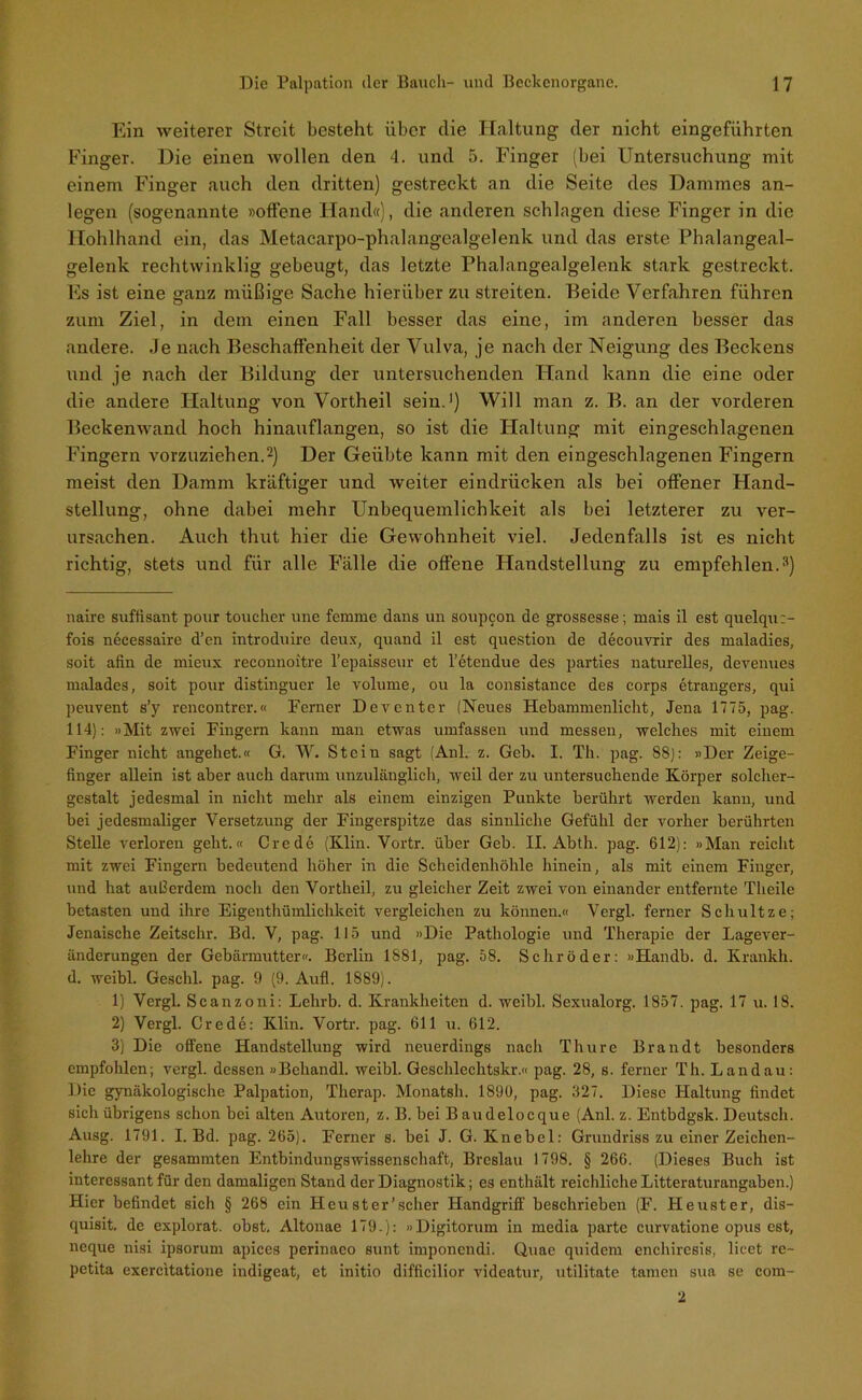 Ein weiterer Streit besteht über clie Haltung der nicht eingeführten Finger. Die einen wollen den 4. und 5. Finger (bei Untersuchung mit einem Finger auch den dritten) gestreckt an die Seite des Dammes an- legen (sogenannte »offene Hand»), die anderen schlagen diese Finger in die Hohlhand ein, das Metacarpo-phalangealgelenk und das erste Phalangeal- gelenk rechtwinklig gebeugt, das letzte Phalangealgelenk stark gestreckt. Es ist eine ganz müßige Sache hierüber zu streiten. Beide Verfahren führen zum Ziel, in dem einen Fall besser das eine, im anderen besser das andere. Je nach Beschaffenheit der Vulva, je nach der Neigung des Beckens und je nach der Bildung der untersuchenden Hand kann die eine oder die andere Haltung von Vortheil sein.* 1) Will man z. B. an der vorderen Beckenwand hoch hinauflangen, so ist die Haltung mit eingeschlagenen Fingern vorzuziehen.2) Der Geübte kann mit den eingeschlagenen Fingern meist den Damm kräftiger und weiter eindrücken als bei offener Hand- stellung, ohne dabei mehr Unbequemlichkeit als bei letzterer zu ver- ursachen. Auch thut hier die Gewohnheit viel. Jedenfalls ist es nicht richtig, stets und für alle Fälle die offene Handstellung zu empfehlen.3) naire süffisant pour toucher une femrae dans un soupcon de grossesse; mais il est quelqu:- fois necessaire d’en introduire deu.x, quand il est question de decouvrir des maladies, soit afin de mieux reeonuoitre l’epaisseur et l’etendue des parties naturelles, devenues malades, soit pour distinguer le volume, ou la consistance des corps etrangers, qui peuvent s’y rencontrer.« Ferner Deventer (Neues Hebammenlieht, Jena 1775, pag. 114): »Mit zwei Fingern kann man etwas umfassen und messen, welches mit einem Finger nicht angehet.« G. W. Stein sagt (Anl. z. Geh. I. Th. pag. 88): »Der Zeige- finger allein ist aher auch darum unzulänglich, weil der zu untersuchende Körper solcher- gestalt jedesmal in nicht mehr als einem einzigen Punkte berührt werden kann, und hei jedesmaliger Versetzung der Fingerspitze das sinnliche Gefühl der vorher berührten Stelle verloren geht.« Credo (Klin. Vortr. über Geb. II. Abth. pag. 612): »Man reicht mit zwei Fingern bedeutend höher in die Scheidenhöhle hinein, als mit einem Finger, und hat außerdem noch den Vortlieil, zu gleicher Zeit zwei von einander entfernte Theile betasten und ihre Eigentümlichkeit vergleichen zu können.« Vergl. ferner Schultze; Jenaische Zeitschr. Bd. V, pag. 115 und »Die Pathologie und Therapie der Lagever- änderungen der Gebärmutter«. Berlin 1881, pag. 58. Schröder: »Handb. d. Kränkln d. weibl. Geschl. pag. 9 (9. Aufl. 1889). 1) Vergl. Scanzoni: Lehrb. d. Krankheiten d. weibl. Sexualorg. 1857. pag. 17 u. 18. 2) Vergl. Crede: Klin. Vortr. pag. 611 u. 612. 3) Die offene Handstellung wird neuerdings nach Thure Brandt besonders empfohlen; vergl. dessen »Behandl. weibl. Geschlechtskr.« pag. 28, s. ferner Th. Landau: Die gynäkologische Palpation, Therap. Monatsh. 1890, pag. 327. Diese Haltung findet sich übrigens schon bei alten Autoren, z. B. bei Baudeloeque (Anl. z. Entbdgsk. Deutsch. Ausg. 1791. I. Bd. pag. 265). Ferner s. bei J. G. Knebel: Grundriss zu einer Zeichen- lehre der gesammten Entbindungswissenschaft, Breslau 1798. § 266. (Dieses Buch ist interessant für den damaligen Stand der Diagnostik; es enthält reichliche Litteraturangaben.) Hier befindet sich § 268 ein Heuster’scher Handgriff beschrieben (F. Heuster, dis— quisit. de explorat. obst. Altonae 179.): »Digitorum in media parte curvatione opus est, ncque nisi ipsorum apices perinaeo sunt imponendi. Quac quidem enchircsis, licet re- petita exercitatione indigeat, et initio difficilior videatur, utilitate tarnen sua se com- 2