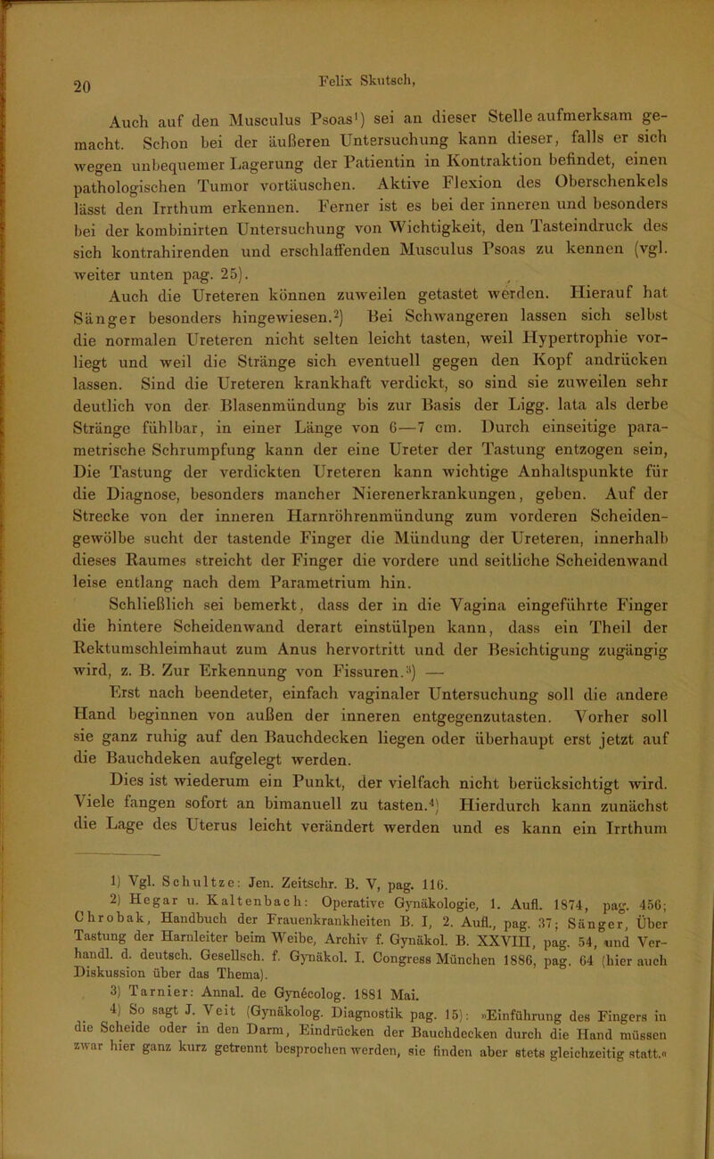 Auch auf clen Musculus Psoas1) sei an dieser Stelle aufmerksam ge- macht. Schon bei der äußeren Untersuchung kann dieser, falls er sich wegen unbequemer Lagerung der Patientin in Kontraktion befindet, einen pathologischen Tumor Vortäuschen. Aktive Flexion des Oberschenkels lässt den Irrthum erkennen. Ferner ist es bei der inneren und besonders bei der kombinirten Untersuchung von Wichtigkeit, den lasteindruck des sich kontrahirenden und erschlaffenden Musculus Psoas zu kennen (vgl. weiter unten pag. 25). Auch die Ureteren können zuweilen getastet werden. Hierauf hat Sänger besonders hingewiesen.2 3) Bei Schwangeren lassen sich selbst die normalen Ureteren nicht selten leicht tasten, weil Hypertrophie vor- liegt und weil die Stränge sich eventuell gegen den Kopf andrücken lassen. Sind die Ureteren krankhaft verdickt, so sind sie zuweilen sehr deutlich von der Blasenmündung bis zur Basis der Ligg. lata als derbe Stränge fühlbar, in einer Länge von 6—7 cm. Durch einseitige para- metrische Schrumpfung kann der eine Ureter der Tastung entzogen sein, Die Tastung der verdickten Ureteren kann wichtige Anhaltspunkte für die Diagnose, besonders mancher Nierenerkrankungen, geben. Auf der Strecke von der inneren Harnröhrenmündung zum vorderen Scheiden- gewölbe sucht der tastende Finger die Mündung der Ureteren, innerhalb dieses Raumes streicht der Finger die vordere und seitliche Scheidenwand leise entlang nach dem Parametrium hin. Schließlich sei bemerkt, dass der in die Vagina eingeführte Finger die hintere Scheidenwand derart einstülpen kann, dass ein Theil der Rektumschleimhaut zum Anus hervortritt und der Besichtigung zugängig wird, z. B. Zur Erkennung von Fissuren.11) — Erst nach beendeter, einfach vaginaler Untersuchung soll die andere Hand beginnen von außen der inneren entgegenzutasten. Vorher soll sie ganz ruhig auf den Bauchdecken liegen oder überhaupt erst jetzt auf die Bauchdeken aufgelegt werden. Dies ist wiederum ein Punkt, der vielfach nicht berücksichtigt wird. Viele fangen sofort an bimanuell zu tasten.4) Hierdurch kann zunächst die Lage des Uterus leicht verändert werden und es kann ein Irrthum 1) Vgl. Schnitze: Jen. Zeitschr. B. V, pag. 116. 2) Hegar u. Kaltenbach: Operative Gynäkologie, 1. Aufl. 1874, pag. 456; Chrobak, Handbuch der Frauenkrankheiten B. I, 2. Aufl., pag. 37; Sänger5, Über Tastung der Harnleiter beim Weibe, Archiv f. Gynäkol. B. XXVIII, pag. 54,°und Ver- handl. d. deutsch. Gesellsch. f. Gynäkol. I. Congress München 1886, pag. 64 (hier auch Diskussion über das Thema). 3) Tarnier: Annal. de Gyndcolog. 1881 Mai. 4) So sagt J. Veit (Gynäkolog. Diagnostik pag. 15): »Einführung des Fingers in die Scheide oder in den Darm, Eindrücken der Bauchdecken durch die Hand müssen zwar luer ganz kurz getrennt besprochen werden, sie finden aber stets gleichzeitig statt.«