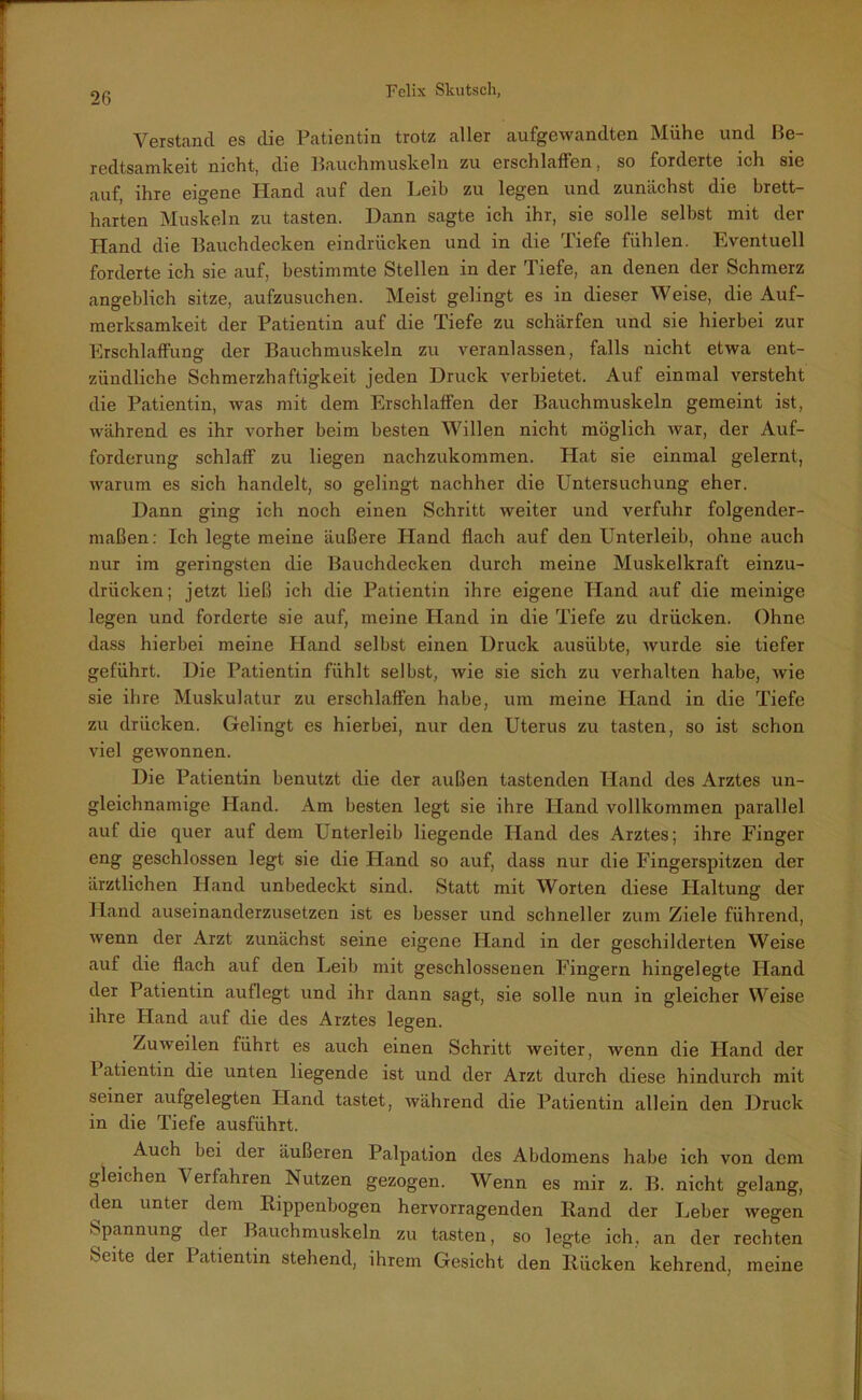 Verstand es die Patientin trotz aller aufgewandten Mühe und Be- redtsamkeit nicht, die Bauchmuskeln zu erschlaffen, so forderte ich sie auf, ihre eigene Hand auf den Leib zu legen und zunächst die brett- harten Muskeln zu tasten. Dann sagte ich ihr, sie solle selbst mit der Hand die Bauchdecken eindrücken und in die Tiefe fühlen. Eventuell forderte ich sie auf, bestimmte Stellen in der Tiefe, an denen der Schmerz angeblich sitze, aufzusuchen. Meist gelingt es in dieser Weise, die Auf- merksamkeit der Patientin auf die Tiefe zu schärfen und sie hierbei zur Erschlaffung der Bauchmuskeln zu veranlassen, falls nicht etwa ent- zündliche Schmerzhaftigkeit jeden Druck verbietet. Auf einmal versteht die Patientin, was mit dem Erschlaffen der Bauchmuskeln gemeint ist, während es ihr vorher beim besten Willen nicht möglich war, der Auf- forderung schlaff zu liegen nachzukommen. Hat sie einmal gelernt, warum es sich handelt, so gelingt nachher die Untersuchung eher. Dann ging ich noch einen Schritt weiter und verfuhr folgender- maßen: Ich legte meine äußere Hand flach auf den Unterleib, ohne auch nur im geringsten die Bauchdecken durch meine Muskelkraft einzu- drücken; jetzt ließ ich die Patientin ihre eigene Hand auf die meinige legen und forderte sie auf, meine Hand in die Tiefe zu drücken. Ohne dass hierbei meine Hand selbst einen Druck ausiibte, wurde sie tiefer geführt. Die Patientin fühlt selbst, wie sie sich zu verhalten habe, wie sie ihre Muskulatur zu erschlaffen habe, um meine Hand in die Tiefe zu drücken. Gelingt es hierbei, nur den Uterus zu tasten, so ist schon viel gewonnen. Die Patientin benutzt die der außen tastenden Hand des Arztes un- gleichnamige Hand. Am besten legt sie ihre Hand vollkommen parallel auf die quer auf dem Unterleib liegende Hand des Arztes; ihre Finger eng geschlossen legt sie die Hand so auf, dass nur die Fingerspitzen der ärztlichen Hand unbedeckt sind. Statt mit Worten diese Haltung der Hand auseinanderzusetzen ist es besser und schneller zum Ziele führend, wenn der Arzt zunächst seine eigene Hand in der geschilderten Weise auf die flach auf den Leib mit geschlossenen Fingern hingelegte Hand der Patientin auflegt und ihr dann sagt, sie solle nun in gleicher Weise ihre Hand auf die des Arztes legen. Zuweilen führt es auch einen Schritt weiter, wenn die Hand der 1 atientin die unten liegende ist und der Arzt durch diese hindurch mit seiner aufgelegten Hand tastet, während die Patientin allein den Druck in die Tiefe ausführt. Auch bei der äußeren Palpation des Abdomens habe ich von dem gleichen Verfahren Nutzen gezogen. Wenn es mir z. B. nicht gelang, den unter dem Rippenbogen hervorragenden Rand der Leber wegen Spannung der Bauchmuskeln zu tasten, so legte ich, an der rechten Seite der I atientin stehend, ihrem Gesicht den Rücken kehrend, meine