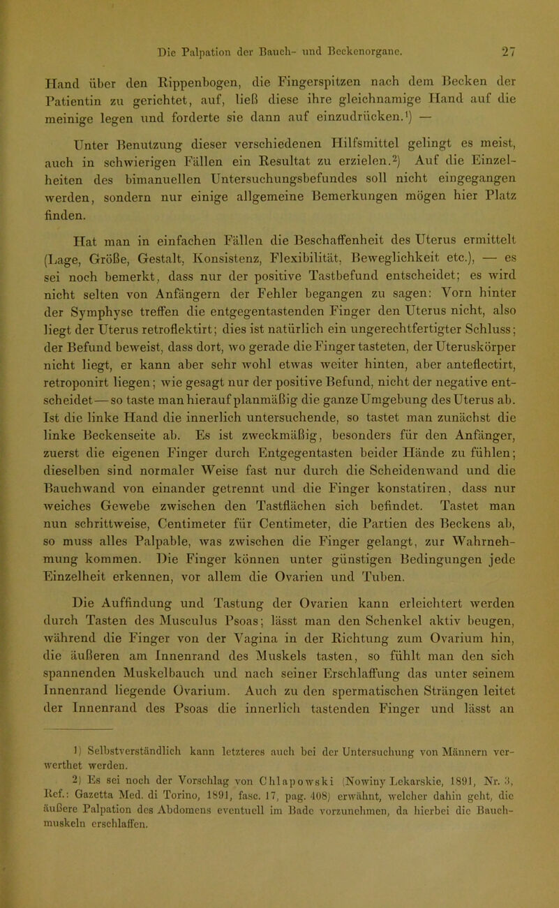 Hand über den Rippenbogen, die Fingerspitzen nach dem Recken der Patientin zu gerichtet, auf, ließ diese ihre gleichnamige Hand auf die meinige legen und forderte sie dann auf einzudriieken.1) — Unter Benutzung dieser verschiedenen Hilfsmittel gelingt es meist, auch in schwierigen Fällen ein Resultat zu erzielen.2) Auf die Einzel- heiten des bimanuellen Untersuchungsbefundes soll nicht eingegangen werden, sondern nur einige allgemeine Bemerkungen mögen hier Platz finden. Hat man in einfachen Fällen die Beschaffenheit des Uterus ermittelt (Lage, Größe, Gestalt, Konsistenz, Flexibilität. Beweglichkeit etc.), — es sei noch bemerkt, dass nur der positive Tastbefund entscheidet; es wird nicht selten von Anfängern der Fehler begangen zu sagen: Vorn hinter der Symphyse tTeffen die entgegentastenden Finger den Uterus nicht, also liegt der Uterus retroflektirt; dies ist natürlich ein ungerechtfertigter Schluss; der Befund beweist, dass dort, wo gerade die Finger tasteten, der Uteruskörper nicht liegt, er kann aber sehr wohl etwas weiter hinten, aber anteflectirt, retroponirt liegen; wie gesagt nur der positive Befund, nicht der negative ent- scheidet— so taste man hierauf planmäßig die ganze Umgebung des Uterus ab. Ist die linke Hand die innerlich untersuchende, so tastet man zunächst die linke Beckenseite ab. Es ist zweckmäßig, besonders für den Anfänger, zuerst die eigenen Finger durch Entgegentasten beider Hände zu fühlen; dieselben sind normaler Weise fast nur durch die Scheidenwand und die Bauchwand von einander getrennt und die Finger konstatiren, dass nur weiches Gewebe zwischen den Tastflächen sich befindet. Tastet man nun schrittweise, Centimeter für Centimeter, die Partien des Beckens ab, so muss alles Palpable, was zwischen die Finger gelangt, zur Wahrneh- mung kommen. Die Finger können unter günstigen Bedingungen jede Einzelheit erkennen, vor allem die Ovarien und Tuben. Die Auffindung und Tastung der Ovarien kann erleichtert werden durch Tasten des Musculus Psoas; lässt man den Schenkel aktiv beugen, während die Finger von der Vagina in der Richtung zum Ovarium hin, die äußeren am Innenrand des Muskels tasten, so fühlt man den sich spannenden Muskel bauch und nach seiner Erschlaffung das unter seinem Innenrand liegende Ovarium. Auch zu den spermatischen Strängen leitet der Innenrand des Psoas die innerlich tastenden Finger und lässt au 1) Selbstverständlich kann letzteres auch bei der Untersuchung von Männern ver- werthet werden. 2) Es sei noch der Vorschlag von Chlapowski (Nowiny Lekarskie, 1891, Nr. 3, lief.: Gazetta Med. di Torino, 1891, fase. 17, pag. 408) erwähnt, welcher dahin geht, die äußere Palpation des Abdomens eventuell im Bade vorzunehmen, da hierbei die Bauch- muskeln erschlaffen.