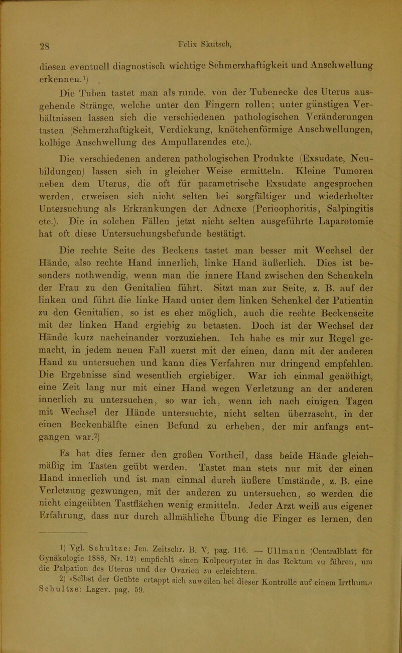 diesen eventuell diagnostisch wichtige Schmerzhaftigkeit und Anschwellung erkennen.') . Die Tuben tastet man als runde, von der Tubenecke des Uterus aus- gehende Stränge, welche unter den Fingern rollen; unter günstigen Ver- hältnissen lassen sich die verschiedenen pathologischen Veränderungen tasten (Schmerzhaftigkeit, Verdickung, knötchenförmige Anschwellungen, kolbige Anschwellung des Ampullarendes etc.). Die verschiedenen anderen pathologischen Produkte (Exsudate, Neu- bildungen) lassen sich in gleicher Weise ermitteln. Kleine Tumoren neben dem Uterus, die oft für parametrische Exsudate angesprochen werden, erweisen sich nicht selten bei sorgfältiger und wiederholter Untersuchung als Erkrankungen der Adnexe (Perioophoritis, Salpingitis etc.). Die in solchen Fällen jetzt nicht selten ausgeführte Laparotomie hat oft diese Untersuchungsbefunde bestätigt. Die rechte Seite des Beckens tastet man besser mit Wechsel der Hände, also rechte Hand innerlich, linke Hand äußerlich. Dies ist be- sonders nothwendig, wenn man die innere Hand zwischen den Schenkeln der Frau zu den Genitalien führt. Sitzt man zur Seite, z. B. auf der linken und führt die linke Iiand unter dem linken Schenkel der Patientin zu den Genitalien, so ist es eher möglich, auch die rechte Beckenseite mit der linken Hand ergiebig zu betasten. Doch ist der Wechsel der Hände kurz nacheinander vorzuziehen. Ich habe es mir zur Regel ge- macht, in jedem neuen Fall zuerst mit der einen, dann mit der anderen Hand zu untersuchen und kann dies Verfahren nur dringend empfehlen. Die Ergebnisse sind wesentlich ergiebiger. War ich einmal genöthigt, eine Zeit lang nur mit einer Hand wegen Verletzung an der anderen innerlich zu untersuchen, so war ich, wenn ich nach einigen Tagen mit Wechsel der Hände untersuchte, nicht selten überrascht, in der einen Beckenhälfte einen Befund zu erheben, der mir anfangs ent- gangen war.1 2) Es hat dies ferner den großen Vortheil, dass beide Hände gleich- mäßig im Tasten geübt werden. Tastet man stets nur mit der einen Hand innerlich und ist man einmal durch äußere Umstände, z. B. eine Verletzung gezwungen, mit der anderen zu untersuchen, so werden die nicht eingeübten Tastflächen wenig ermitteln. Jeder Arzt weiß aus eigener Erfahrung, dass nur durch allmähliche Übung die Finger es lernen, den 1) Vgl. Schultze: Jen. Zeitschr. B. V, pag. 116. — Ullmann (Centralblatt für Gynäkologie 1888, Nr. 12) empfiehlt einen Kolpeurynter in das Rektum zu führen, um die Palpation des Uterus und der Ovarien zu erleichtern. 2) »Selbst der Geübte ertappt sich zuweilen bei dieser Kontrolle auf einem Irrthum.« Schultze: Lagev. pag. 59.