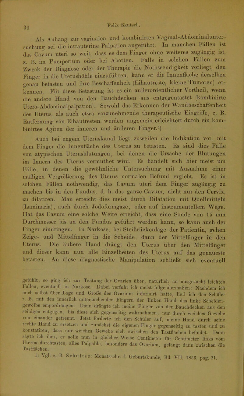 Als Anhang zur vaginalen und kombinirten Vaginal-Abdominalunter- suchung sei die intrauterine Palpation angeführt. In manchen hallen ist das Cavum uteri so weit, dass es dem Finger ohne weiteres zugängig ist, z. B. im Puerperium oder hei Aborten. Falls in solchen Fällen zum Zweck der Diagnose oder der Therapie die Nothwendigkeit vorliegt, den Finger in die Uterushöhle einzuführen, kann er die Innenfläche derselben genau betasten und ihre Beschaffenheit (Eihautreste, kleine Tumoren) er- kennen. Für diese Betastung ist es ein außerordentlicher Yortheil, wenn die andere Hand von den Bauchdecken aus entgegentastet (kombinirte Utero-Abdominalpalpation). Sowohl das Erkennen der Wandbeschaffenheit des Uterus, als auch etwa vorzunehmende therapeutische Eingriffe, z. B. Entfernung von Eihautresten, werden ungemein erleichtert durch ein kom- binirtes Agiren der inneren und äußeren Finger.1) Auch bei engem Uteruskanal liegt zuweilen die Indikation vor, mit dem Finger die Innenfläche des Uterus zu betasten. Es sind dies Fälle von atypischen Uterusblutungeu, bei denen die Ursache der Blutungen im Innern des Uterus vermuthet wird. Es handelt sich hier meist um Fälle, in denen die gewöhnliche Untersuchung mit Ausnahme einer mäßigen Vergrößerung des Uterus normalen Befund ergiebt. Es ist in solchen Fällen nothwendig, das Cavum uteri dem Finger zugängig zu machen bis in den Fundus, d. h. das ganze Cavum, nicht nur den Cervix, zu dilatiren. Man erreicht dies meist durch Dilatation mit Quellmitteln (Laminaria), auch durch jodoformgaze, oder auf instrumentellem Wege. Hat <^as Cavum eine solche Weite erreicht, dass eine Sonde von 15 mm Durchmesser bis an den Fundus geführt werden kann, so kann auch der Finger eindringen. In Narkose, hei Steißrückenlage der Patientin, gehen Zeige- und Mittelfinger in die Scheide, dann der Mittelfinger in den Uterus. Die äußere Hand drängt den Uterus über den Mittelfinger und dieser kann nun alle Einzelheiten des Uterus auf das genaueste betasten. An diese diagnostische Manipulation schließt sich eventuell gefühlt, so ging ich zur Tastung der Ovarien über, natürlich an ausgesucht leichten Fällen, eventuell in Narkose. Dabei verfuhr ich meist folgendermaßen: Nachdem ich mich selbst über Lage und Größe des Ovarium informirt hatte, ließ ich den Schüler z. B. mit den innerlich untersuchenden Fingern der linken Hand das linke Scheiden- gcwölbe empordrängen. Dann drängte ich meine Finger von den Bauchdecken aus den seinigen entgegen, bis diese sich gegenseitig wahmahmen, nur durch weiches Gewebe von einander getrennt. Jetzt forderte ich den Schüler auf, meine Hand durch seine rechte Hand zu ersetzeu und zunächst die eigenen Finger gegenseitig zu tasten und zu konstatiren, dass nur weiches Gewebe sicli zwischen den Tastflächen befindet. Dann sagte ich ihm, er solle nun in gleicher Weise Centimeter für Centimcter links vom Uterus durchtasten, alles Palpable, besonders das Ovarium, gelangt dann zwischen die Tastflächen. 1) Vgl. z. B. Schnitze: Monatsschr. f. Geburtskunde, Bd. VII, 1856, pag. 21.