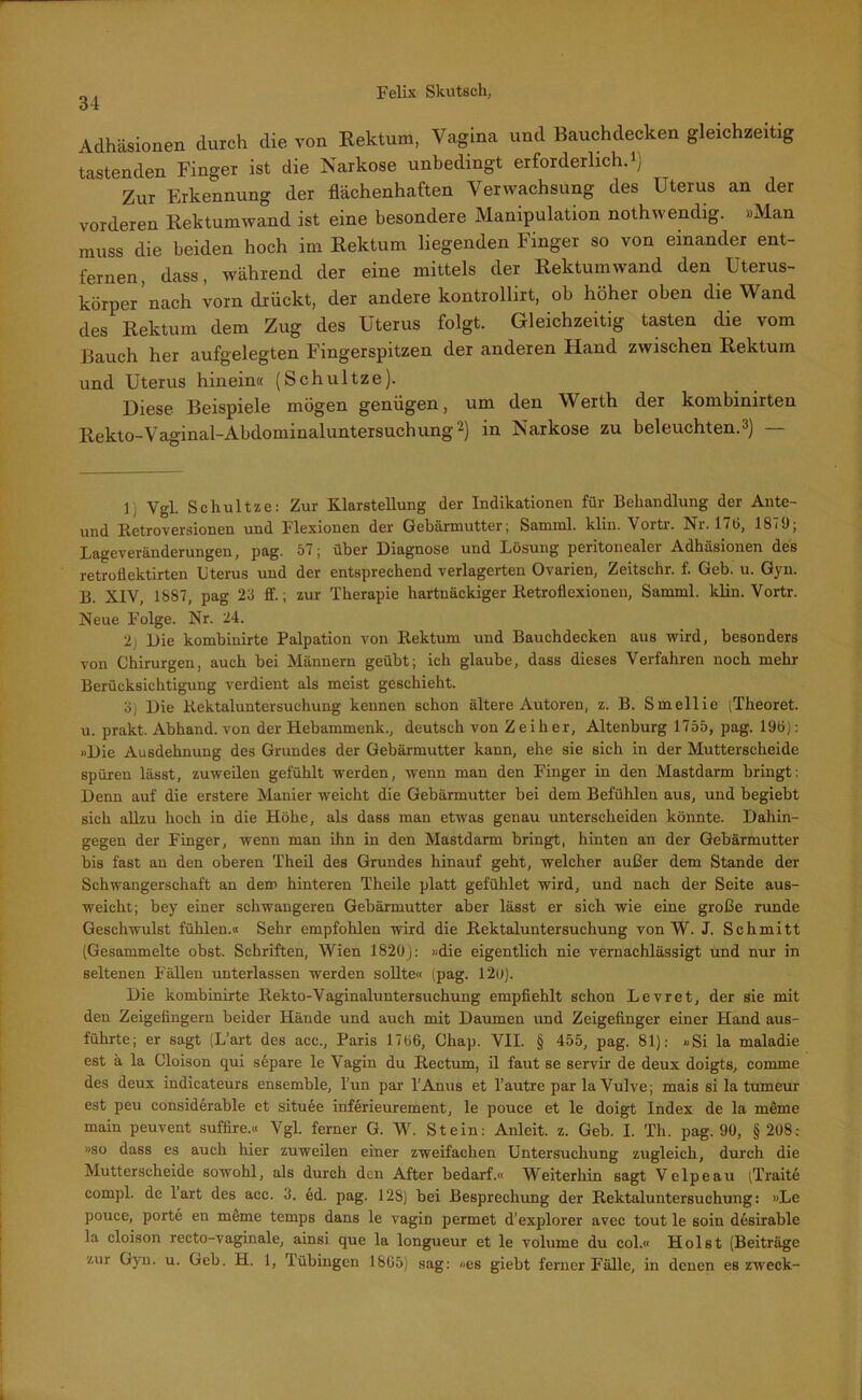 Adhäsionen durch die von Rektum, Vagina und Bauchdecken gleichzeitig tastenden Finger ist die Narkose unbedingt erforderlich.») Zur Erkennung der flächenhaften Verwachsung des Uterus an der vorderen Rektumwand ist eine besondere Manipulation nothwendig. »Man muss die beiden hoch im Rektum liegenden Finger so von einander ent- fernen, dass, während der eine mittels der Rektumwand den Uterus- körper'nach vorn drückt, der andere kontrollirt, ob höher oben die Wand des Rektum dem Zug des Uterus folgt. Gleichzeitig tasten die vom Bauch her aufgelegten Fingerspitzen der anderen Hand zwischen Rektum und Uterus hinein« (Schultze). Diese Beispiele mögen genügen, um den Werth der kombinirten Rekto-Vaginal-Abdominaluntersuchung2) in Narkose zu beleuchten.») — 1 Vgl. Schultze: Zur Klarstellung der Indikationen für Behandlung der Ante- und Retroversionen und Flexionen der Gebärmutter; Samml. klin. Vortr. Nr. 176, 187«; Lageveränderungen, pag. 57; über Diagnose und Lösung peritonealer Adhäsionen des retroflektirten Uterus und der entsprechend verlagerten Ovarien, Zeitschr. f. Geb. u. Gyn. B. XIV, 1887, pag 23 ff.; zur Therapie hartnäckiger Retroflexiouen, Samml. klin. Vortr. Neue Folge. Nr. 24. 2j Die kombinirte Palpation von Rektum und Bauchdecken aus wird, besonders von Chirurgen, auch bei Männern geübt; ich glaube, dass dieses Verfahren noch mehr Berücksichtigung verdient als meist geschieht. 3) Die Rektaluntersuchung kennen schon ältere Autoren, z. B. Smellie (Theoret. u. prakt. Abhand, von der Hebammenk., deutsch von Zeilxer, Altenburg 1755, pag. 196): »Die Ausdehnung des Grundes der Gebärmutter kann, ehe sie sich in der Mutterscheide spüren lässt, zuweilen gefühlt werden, wenn man den Finger in den Mastdarm bringt: Denn auf die erstere Manier weicht die Gebärmutter bei dem Befühlen aus, und begiebt sich allzu hoch in die Höhe, als dass man etwas genau unterscheiden könnte. Dahin- gegen der Finger, wenn man ihn in den Mastdarm bringt, hinten an der Gebärmutter bis fast an den oberen Theil des Grundes hinauf geht, welcher außer dem Stande der Schwangerschaft an dem hinteren Theile platt gefühlet wird, und nach der Seite aus- weicht; bey einer schwangeren Gebärmutter aber lässt er sich wie eine große runde Geschwulst fühlen.« Sehr empfohlen wird die Rektaluntersuchung von W. J. Schmitt (Gesammelte obst. Schriften, Wien 1820J: »die eigentlich nie vernachlässigt und nur in seltenen Fällen unterlassen werden sollte« (pag. 120). Die kombinirte Rekto-Vaginaluntersuchung empfiehlt schon Levret, der sie mit den Zeigefingern beider Hände und auch mit Daumen und Zeigefinger einer Hand aus- führte; er sagt (L’art des aec., Paris 1766, Chap. VII. § 455, pag. 81): »Si la maladie est ä la Cloison qui separe le Vagin du Rectum, il faut se servir de deux doigts, comme des deux indicateurs ensemble, l’un par l’Anus et l’autre par la Vulve; mais si la tumeur est peu considerable et situee inferieurement, le pouce et le doigt Index de la möme main peuvent suffire.« Vgl. ferner G. W. Stein: Anleit. z. Geb. I. Th. pag. 90, § 208: »so dass es auch hier zuweilen einer zweifachen Untersuchung zugleich, durch die Mutterscheide sowohl, als durch den After bedarf.« Weiterhin sagt Velpeau (Traite compl. de lart des acc. 3. ed. pag. 128) bei Besprechung der Rektaluntersuchung: »Le pouce, porte en müme temps dans le vagin permet d’explorer avec tout le soin desirable la cloison recto-vaginale, ainsi que la longueur et le volume du col.« Holst (Beiträge zur Gyn. u. Geb. H. 1, Tübingen 1865) sag: »es giebt ferner Fälle, in denen es zweck-