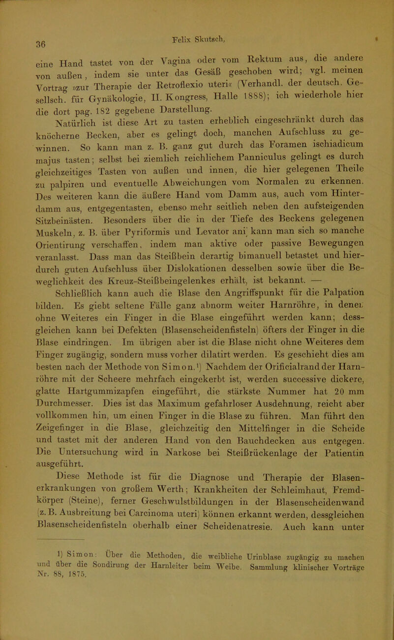 eine Hand tastet von der Vagina oder vom Rektum aus, die andere von außen, indem sie unter das Gesäß geschoben wird; vgl. meinen Vortra°- »zur Therapie der Retrofiexio uteri« (Verhandl. der deutsch. Ge- sellsch° für Gynäkologie, II. Kongress, Halle 1888); ich wiederhole hier die dort pag. 182 gegebene Darstellung. Natürlich ist diese Art zu tasten erheblich eingeschränkt durch das knöcherne Becken, aber es gelingt doch, manchen Aufschluss zu ge- winnen. So kann man z. B. ganz gut durch das Foramen ischiadicum inajus tasten; selbst bei ziemlich reichlichem Panniculus gelingt es durch gleichzeitiges Tasten von außen und innen, die hier gelegenen Theile zu palpiren und eventuelle Abweichungen vom Normalen zu erkennen. Des weiteren kann die äußere Hand vom Damm aus, auch vom Hinter- damm aus, entgegentasten, ebenso mehr seitlich neben den aufsteigenden Sitzbeinästen. Besonders über die in der Tiefe des Beckens gelegenen Muskeln, z. B. über Pyriformis und Levator am kann man sich so manche Orientirung verschaffen, indem man aktive oder passive Bewegungen veranlasst. Dass man das Steißbein derartig bimanuell betastet und hier- durch guten Aufschluss über Dislokationen desselben sowie über die Be- weglichkeit des Kreuz-Steißbeingelenkes erhält, ist bekannt. — Schließlich kann auch die Blase den Angriffspunkt für die Palpation bilden. Es giebt seltene Fälle ganz abnorm weiter Harnröhre, in dener ohne Weiteres ein Finger in die Blase eingeführt werden kann; dess- gleichen kann bei Defekten (Blasenscheidenfisteln) öfters der Finger in die Blase eindringen. Im übrigen aber ist die Blase nicht ohne Weiteres dem Finger zugängig, sondern muss vorher dilatirt werden. Es geschieht dies am besten nach der Methode von Simon.1) Nachdem der Orificialrandder Harn- röhre mit der Scheere mehrfach eingekerbt ist, werden successive dickere, glatte Hartgummizapfen eingeführt, die stärkste Nummer hat 20 mm Durchmesser. Dies ist das Maximum gefahrloser Ausdehnung, reicht aber vollkommen hin, um einen Finger in die Blase zu führen. Man führt den Zeigefinger in die Blase, gleichzeitig den Mittelfinger in die Scheide und tastet mit der anderen Hand von den Bauchdecken aus entgegen. Die Untersuchung wird in Narkose bei Steißrückenlage der Patientin ausgeführt. Diese Methode ist für die Diagnose und Therapie der Blasen- erkrankungen von großem Werth; Krankheiten der Schleimhaut, Fremd- körper (Steine), ferner Geschwulstbildungen in der Blasenscheidenwand z. B. Ausbreitung bei Carcinoma uteri) können erkannt werden, dessgleichen Blasenscheidenfisteln oberhalb einer Scheidenatresie. Auch kann unter 1) Simon Über die Methoden, die weibliche Urinblase zugängig zu machen und über die Sondirung der Harnleiter beim Weibe. Sammlung klinischer Vorträge Nr. 88, 1875.