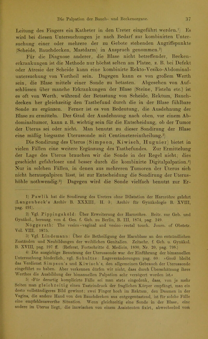 Leitung des Fingers ein Katheter in den Ureter eingeführt werden.1) Es wird bei diesen Untersuchungen je nach Bedarf zur kombinirten Unter- suchung einer oder mehrere der zu Gebote stehenden Angriffspunkte (Scheide. Bauchdecken, Mastdarm) in Anspruch genommen.2) Für die Diagnose anderer, die Blase nicht betreffender, Becken- erkrankungen ist die Methode nur höchst selten am Platze, z. B. bei Defekt oder Atresie der Scheide kann eine kombinirte Rekto-Vesiko-Abdominal- untersuchung von Vortheil sein. Dagegen kann es von großem Werth sein, die Blase mittels einer Sonde zu betasten. Abgesehen von Auf- schlüssen über manche Erkrankungen der Blase (Steine, Fisteln etc.) ist es oft von Werth, während der Betastung von Scheide, Rektum, Bauch- decken her gleichzeitig den Tastbefund durch die in der Blase fühlbare Sonde zu ergänzen. Ferner ist es von Bedeutung, die Ausdehnung der Blase zu ermitteln. Der Grad der Ausdehnung nach oben, vor einem Ab- dominaltumor, kann z. B. wichtig sein für die Entscheidung, ob der Tumor der Uterus sei oder nicht. Man benutzt zu dieser Sondirung der Blase eine mäßig biegsame Uterussonde mit Centimetereintheilung.3) Die Sondirung des Uterus (Simpson, Kiwisch, Huguier) bietet in vielen Fällen eine weitere Ergänzung des Tastbefundes. Zur Ermittelung der Lage des Uterus brauchen wir die Sonde in der Regel nicht; dies geschieht gefahrloser und besser durch die kombinirte Digitalpalpation.4) Nur in solchen Fällen, in denen aus mehreren Tumoren der Uterus sich nicht herauspalpiren lässt, ist zur Entscheidung die Sondirung der Uterus- höhle nothwendig.5) Dagegen wird die Sonde vielfach benutzt zur Er- 1) Pawlik hat die Sondirung des Ureters ohne Dilatation der Harnröhre gelehrt (Langcnbeck’s Archiv B. XXXIII, H. 3; Archiv für Gynäkologie B. XVHI, pag. 491). 2) Ygl. Pippingsköld: Über Erweiterung der Harnröhre. Beitr. zur Geb. und Gynäkol., herausg. von d. Ges. f. Geb. zu Berlin, B. III, 1874, pag. 249. Nöggerath: The vesico-vaginal and vesico - rectal touch. Journ. of Obstetr. Vol. VIII. 1875. 3) Vgl. Lindemann: Über die Betheiligung der Harnblase an den entzündlichen Zuständen und Neubildungen der weiblichen Genitalien. Zeitschr. f. Geb. u. Gynäkol. B. XVHI, pag. 197 ff. (Referat, Fortschritte d. Medicin, 1890, Nr. 20, pag. 798.) 4) Die ausgiebige Benutzung der Uterussonde war der Einführung der bimanuellen Untersuchung hinderlich, vgl. Schultze: Lageveränderungen pag. 60: »Groß bleibt das Verdienst Simpson’s und Kiwisch’s, den allgemeinen Gebrauch der Uterussonde eingeführt zu haben. Aber verkennen dürfen wir nicht, dass durch Überschätzung ihres AVerthes die Ausbildung der bimanuellen Palpation sehr verzögert worden ist.« 5) »Für derartig komplicirte Fälle sei man stets eingedenk, dass, von je mehr Seiten man gleichzeitig einen Tasteindruck der fraglichen Körper empfängt, man ein desto vollständigeres Bild gewinnt; zwei Finger hoch im Rektum, den Daumen in der Vagina, die andere Hand von den Bauclidcckcu aus entgegentastend, ist für solche Fälle eine empfehlenswerthe Situation. AArenn gleichzeitig eine Sonde in der Blase, eine andere im Uterus liegt, die inzwischen von einem Assistenten fixirt, abwechselnd vom