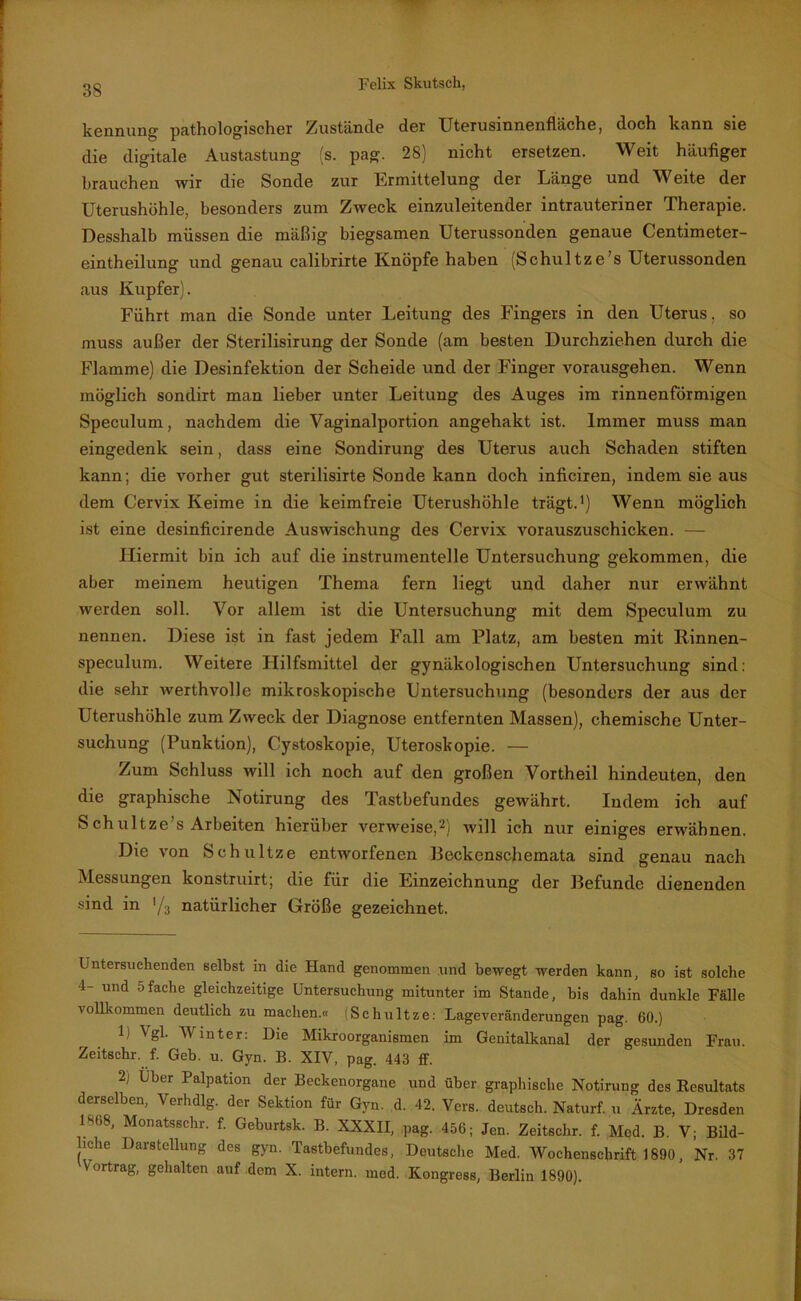 kennung pathologischer Zustände der Uterusinnenfläche, doch kann sie die digitale Austastung (s. pag. 28) nicht ersetzen. Weit häufiger brauchen wir die Sonde zur Ermittelung der Länge und Weite der Uterushöhle, besonders zum Zweck einzuleitender intrauteriner Therapie. Desshalb müssen die mäßig biegsamen Uterussonden genaue Centimeter- eintheilung und genau calibrirte Knöpfe haben (Schultze’s Uterussonden aus Kupfer). Führt man die Sonde unter Leitung des Fingers in den Uterus, so muss außer der Sterilisirung der Sonde (am besten Durchziehen durch die Flamme) die Desinfektion der Scheide und der Finger vorausgehen. Wenn möglich sondirt man lieber unter Leitung des Auges im rinnenförmigen Speculum, nachdem die Vaginalportion angehakt ist. Immer muss man eingedenk sein, dass eine Sondirung des Uterus auch Schaden stiften kann; die vorher gut sterilisirte Sonde kann doch inflciren, indem sie aus dem Cervix Keime in die keimfreie Uterushöhle trägt.1) Wenn möglich ist eine desinficirende Auswischung des Cervix vorauszuschicken. — Hiermit bin ich auf die instrumentelle Untersuchung gekommen, die aber meinem heutigen Thema fern liegt und daher nur erwähnt werden soll. Vor allem ist die Untersuchung mit dem Speculum zu nennen. Diese ist in fast jedem Fall am Platz, am besten mit Rinnen- speculum. Weitere Hilfsmittel der gynäkologischen Untersuchung sind: die sehr werthvolle mikroskopische Untersuchung (besonders der aus der Uterushöhle zum Zweck der Diagnose entfernten Massen), chemische Unter- suchung (Punktion), Cystoskopie, Uteroskopie. — Zum Schluss will ich noch auf den großen Vorth eil hindeuten, den die graphische Notirung des Tastbefundes gewährt. Indem ich auf S ch ultze’s Arbeiten hierüber verweise,2) will ich nur einiges erwähnen. Die von Schnitze entworfenen Beckenschemata sind genau nach Messungen konstruirt; die für die Einzeichnung der Befunde dienenden sind in */3 natürlicher Größe gezeichnet. Untersuchenden selbst in die Hand genommen und bewegt werden kann, so ist solche 4- und 5fache gleichzeitige Untersuchung mitunter im Stande, bis dahin dunkle Fälle vollkommen deutlich zu machen.« Schultze: Lageveränderungen pag. 60.) 1; Vgl. Winter: Die Mikroorganismen im Genitalkanal der gesunden Frau. Zeitschr. f. Geb. u. Gyn. B. XIV, pag. 443 ff. 2j Über Palpation der Beckenorgane und über graphische Notirung des Resultats derselben, Verhdlg. der Sektion für Gyn. d. 42. Vers, deutsch. Naturf. u Ärzte, Dresden 1*08, Monatsschr. f. Geburtsk. B. XXXII, pag. 456; Jen. Zeitschr. f. Med. B. V; Bild- liche Darstellung des gyn. Tastbefundes, Deutsche Med. Wochenschrift 1890, Nr. 37 Vortrag, gehalten auf dem X. intern, med. Kongress, Berlin 1890).