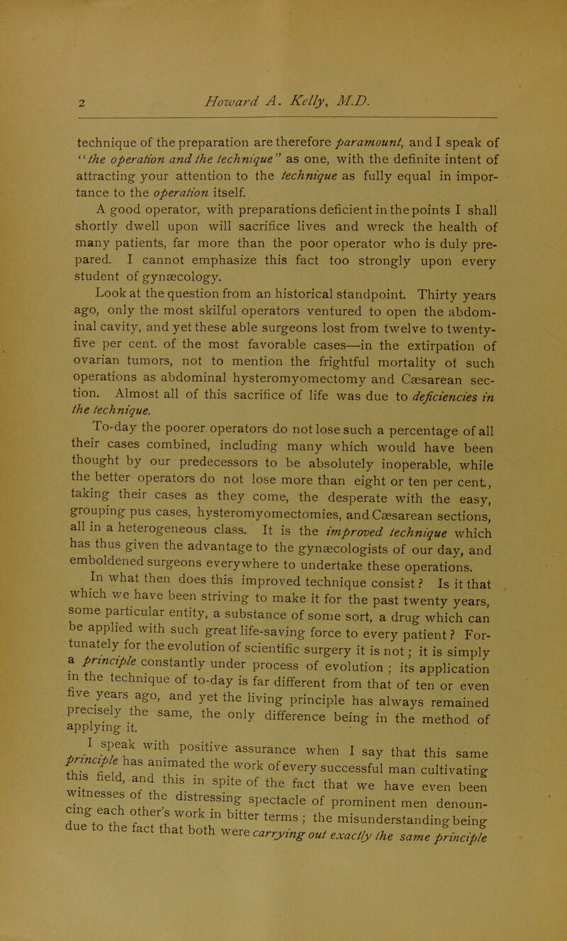 technique of the preparation are therefore paramount, and I speak of ‘Uhe operation and the technique” as one, with the definite intent of attracting your attention to the technique as fully equal in impor- tance to the operation itself. A good operator, with preparations deficient in the points I shall shortly dwell upon will sacrifice lives and wreck the health of many patients, far more than the poor operator who is duly pre- pared. I cannot emphasize this fact too strongly upon every student of gynaecology. Look at the question from an historical standpoint. Thirty years ago, only the most skilful operators ventured to open the abdom- inal cavity, and yet these able surgeons lost from twelve to twenty- five per cent, of the most favorable cases—in the extirpation of ovarian tumors, not to mention the frightful mortality of such operations as abdominal hysteromyomectomy and Caesarean sec- tion. Almost all of this sacrifice of life was due to deficiencies in the technique. To-day the poorer operators do not lose such a percentage of all their cases combined, including many which would have been thought by our predecessors to be absolutely inoperable, while the better operators do not lose more than eight or ten per cent, taking their cases as they come, the desperate with the easy, grouping pus cases, hysteromyomectomies, and Caesarean sections, all in a heterogeneous class. It is the improved technique which has thus given the advantage to the gynaecologists of our day, and emboldened surgeons everywhere to undertake these operations. In what then does this improved technique consist ? Is it that which we have been striving to make it for the past twenty years, some particular entity, a substance of some sort, a drug which can be applied with such great life-saving force to every patient ? For- tunately for the evolution of scientific surgery it is not; it is simply a principle constantly under process of evolution ; its application m the technique of to-day is far different from that of ten or even ve years ago, and yet the living principle has always remained precisely the same, the only difference being in the method of applying it. • I speak with positive assurance when I say that this same the work of every successful man cultivating w Ls ’ Tl a- itnesses of the distressing spectacle of prominent men denoun- due trth f.n '■ ntisunderstanding being e act that both were carrying aut exactly Ihe same principle