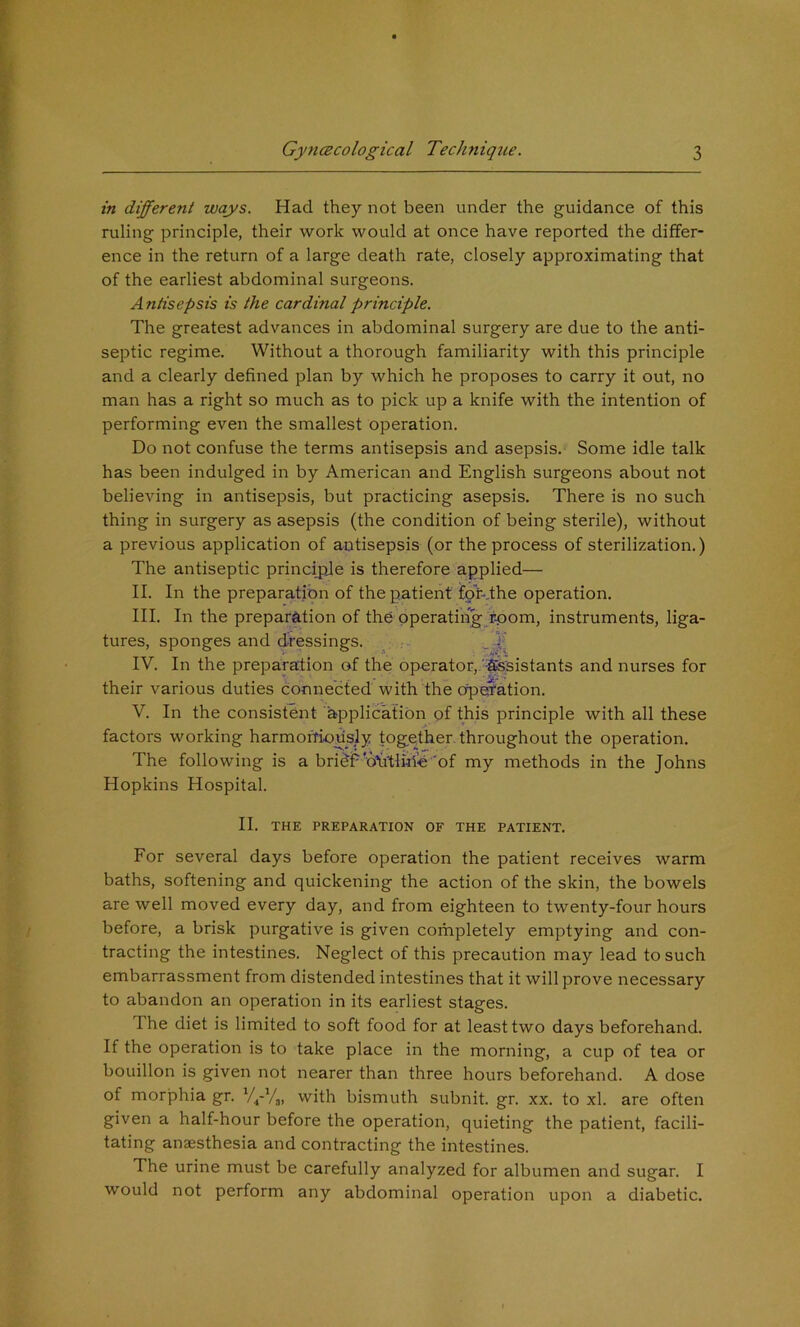 in different ways. Had they not been under the guidance of this ruling principle, their work would at once have reported the differ- ence in the return of a large death rate, closely approximating that of the earliest abdominal surgeons. Antisepsis is the cardinal principle. The greatest advances in abdominal surgery are due to the anti- septic regime. Without a thorough familiarity with this principle and a clearly defined plan by which he proposes to carry it out, no man has a right so much as to pick up a knife with the intention of performing even the smallest operation. Do not confuse the terms antisepsis and asepsis. Some idle talk has been indulged in by American and English surgeons about not believing in antisepsis, but practicing asepsis. There is no such thing in surgery as asepsis (the conditioii of being sterile), without a previous application of antisepsis (or the process of sterilization.) The antiseptic principje is therefore applied— II. In the preparation of the patient for-.the operation. III. In the preparation of the operating rpom, instruments, liga- tures, sponges and dressings. . r ^4! IV. In the preparation of the operator,,'-fesistants and nurses for their various duties connected with the operation. V. In the consistent application of this principle with all these factors working harmoffinusly together- throughout the operation. The following is a bridE'd’Litliile 'of my methods in the Johns Hopkins Hospital. II. THE PREPARATION OF THE PATIENT. For several days before operation the patient receives warm baths, softening and quickening the action of the skin, the bowels are well moved every day, and from eighteen to twenty-four hours before, a brisk purgative is given completely emptying and con- tracting the intestines. Neglect of this precaution may lead to such embarrassment from distended intestines that it will prove necessary to abandon an operation in its earliest stages. The diet is limited to soft food for at least two days beforehand. If the operation is to take place in the morning, a cup of tea or bouillon is given not nearer than three hours beforehand. A dose of morjDhia gr. with bismuth subnit. gr. xx. to xl. are often given a half-hour before the operation, quieting the patient, facili- tating anaesthesia and contracting the intestines. The urine must be carefully analyzed for albumen and sugar. I would not perform any abdominal operation upon a diabetic.