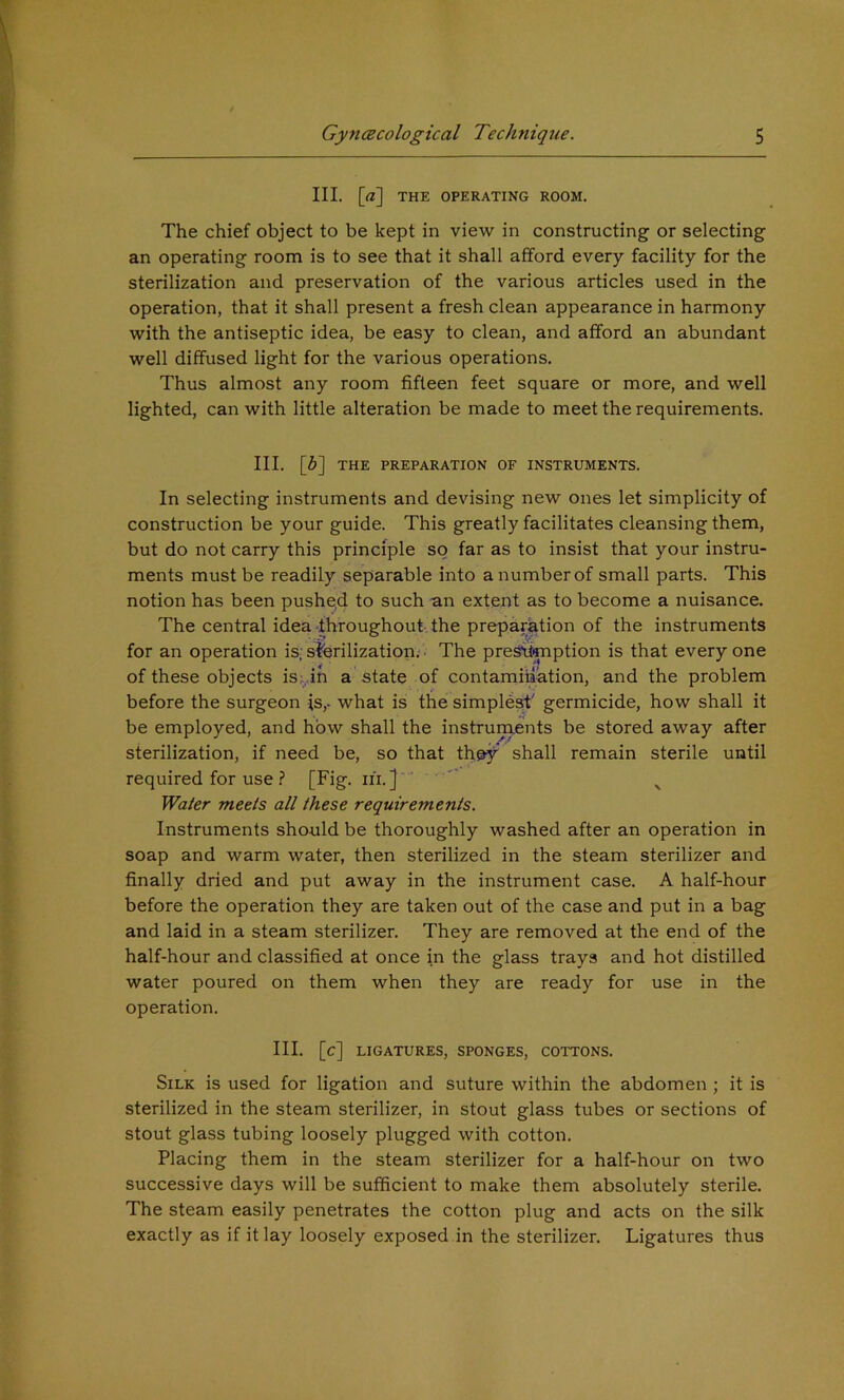 III. [a] THE OPERATING ROOM. The chief object to be kept in view in constructing or selecting an operating room is to see that it shall afford every facility for the sterilization and preservation of the various articles used in the operation, that it shall present a fresh clean appearance in harmony with the antiseptic idea, be easy to clean, and afford an abundant well diffused light for the various operations. Thus almost any room fifteen feet square or more, and well lighted, can with little alteration be made to meet the requirements. III. [6] THE PREPARATION OF INSTRUMENTS. In selecting instruments and devising new ones let simplicity of construction be your guide. This greatly facilitates cleansing them, but do not carry this principle so far as to insist that your instru- ments must be readily separable into a number of small parts. This notion has been pushed to such an extent as to become a nuisance. The central idea throughout, the preparation of the instruments for an operation is; slferilization. • The preSiimption is that every one of these objects is;,in a state of contamination, and the problem before the surgeon is,- what is the simplest;' germicide, how shall it be employed, and how shall the instruments be stored away after sterilization, if need be, so that they shall remain sterile until required for use ? [Fig. iii. ] ' ^ Water meets all these requirements. Instruments should be thoroughly washed after an operation in soap and warm water, then sterilized in the steam sterilizer and finally dried and put away in the instrument case. A half-hour before the operation they are taken out of the case and put in a bag and laid in a steam sterilizer. They are removed at the end of the half-hour and classified at once in the glass trays and hot distilled water poured on them when they are ready for use in the operation. III. [c] LIGATURES, SPONGES, COTTONS. Silk is used for ligation and suture within the abdomen ; it is sterilized in the steam sterilizer, in stout glass tubes or sections of stout glass tubing loosely plugged with cotton. Placing them in the steam sterilizer for a half-hour on two successive days will be sufficient to make them absolutely sterile. The steam easily penetrates the cotton plug and acts on the silk exactly as if it lay loosely exposed in the sterilizer. Ligatures thus