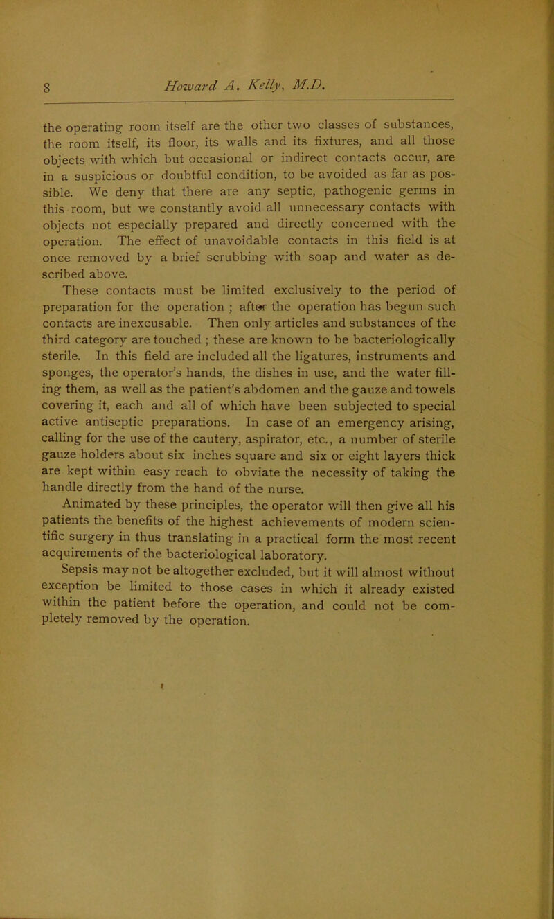 the operating room itself are the other two classes of substances, the room itself, its floor, its walls and its fixtures, and all those objects with which but occasional or indirect contacts occur, are in a suspicious or doubtful condition, to be avoided as far as pos- sible. We deny that there are any septic, pathogenic germs in this room, but we constantly avoid all unnecessary contacts with objects not especially prepared and directly concerned with the operation. The effect of unavoidable contacts in this field is at once removed by a brief scrubbing w’ith soap and water as de- scribed above. These contacts must be limited exclusively to the period of preparation for the operation ; after the operation has begun such contacts are inexcusable. Then only articles and substances of the third category are touched ; these are known to be bacteriologically sterile. In this field are included all the ligatures, instruments and sponges, the operator’s hands, the dishes in use, and the water fill- ing them, as well as the patient’s abdomen and the gauze and towels covering it, each and all of which have been subjected to special active antiseptic preparations. In case of an emergency arising, calling for the use of the cautery, aspirator, etc., a number of sterile gauze holders about six inches square and six or eight layers thick are kept within easy reach to obviate the necessity of taking the handle directly from the hand of the nurse. Animated by these principles, the operator will then give all his patients the benefits of the highest achievements of modern scien- tific surgery in thus translating in a practical form the most recent acquirements of the bacteriological laboratory. Sepsis may not be altogether excluded, but it will almost without exception be limited to those cases in which it already existed within the patient before the operation, and could not be com- pletely removed by the operation.