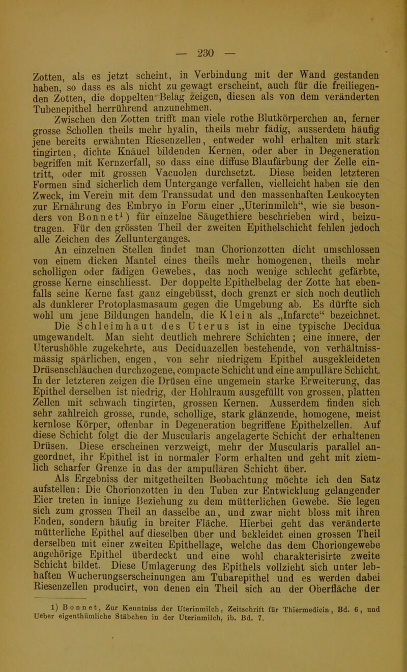 Zotten, als es jetzt scheint, in Verbindung mit der Wand gestanden haben, so dass es als nicht zu gewagt erscheint, auch für die freiliegen- den Zotten, die doppelten'Belag zeigen, diesen als von dem veränderten Tubenepithel herrührend anzunehmen. Zwischen den Zotten trifft man viele rothe Blutkörperchen an, ferner grosse Schollen theils mehr hyalin, theils mehr fädig, ausserdem häufig jene bereits erwähnten Riesenzellen, entweder wohl erhalten mit stark tingirten, dichte Knäuel bildenden Kernen, oder aber in Degeneration begriffen mit Kernzerfall, so dass eine diffuse Blaufärbung der Zelle ein- tritt, oder mit grossen Vacuolen durchsetzt. Diese beiden letzteren Formen sind sicherlich dem Untergange verfallen, vielleicht haben sie den Zweck, im Verein mit dem Transsudat und den massenhaften Leukocyten zur Ernährung des Embryo in Form einer „üterinmilch“, wie sie beson- ders von Bonnet^) für einzelne Säugethiere beschrieben wird, beizu- tragen. Für den grössten Theil der zweiten Epithelschicht fehlen jedoch alle Zeichen des Zellunterganges. An einzelnen Stellen findet mau Chorionzotten dicht umschlossen von einem dicken Mantel eines theils mehr homogenen, theils mehr scholligen oder fädigen Gewebes, das noch wenige schlecht gefärbte, grosse Kerne einschliesst. Der doppelte Epithelbelag der Zotte hat eben- falls seine Kerne fast ganz eingebüsst, doch grenzt er sich noch deutlich als dunklerer Protoplasmasaum gegen die Umgebung ab. Es dürfte sich wohl um jene Bildungen handeln, die Klein als „Infarcte“ bezeichnet. Die Schleimhaut des Uterus ist in eine typische Decidua umgewandelt. Man sieht deutlich mehrere Schichten; eine innere, der Uterushöhle zugekehrte, aus Deciduazellen bestehende, von verhältniss- mässig spärlichen, engen, von sehr niedrigem Epithel ausgekleideten Drüsenschläuchen durchzogene, compacte Schicht und eine ampulläre Schicht. In der letzteren zeigen die Drüsen eine ungemein starke Erweiterung, das Epithel derselben ist niedrig, der Hohlraum ausgefüllt von grossen, platten Zellen mit schwach tingirten, grossen Kernen. Ausserdem finden sich sehr zahlreich grosse, runde, schollige, stark glänzende, homogene, meist kernlose Körper, offenbar in Degeneration begriffene Epithelzellen. Auf diese Schicht folgt die der Muscularis angelagerte Schicht der erhaltenen Drüsen. Diese erscheinen verzweigt, mehr der Muscularis parallel an- geordnet, ihr Epithel ist in normaler Form erhalten und geht mit ziem- lich scharfer Grenze in das der ampullären Schicht über. Als Ergebniss der mitgetheilteu Beobachtung möchte ich den Satz aufstellen: Die Chorionzotten in den Tuben zur Entwicklung gelangender Eier treten in innige Beziehung zu dem mütterlichen Gewebe. Sie legen sich zum grossen Theil an dasselbe an, und zwar nicht bloss mit ihren Enden, sondern häufig in breiter Fläche. Hierbei geht das veränderte mütterliche Epithel auf dieselben über und bekleidet einen grossen Theil derselben mit einer zweiten Epithellage, welche das dem Choriongewebe angehörige Epithel überdeckt und eine wohl charakterisirte zweite Schicht bildet. Diese Umlagerung des Epithels vollzieht sich unter leb- haften Wucherungserscheinungen am Tubarepithel und es werden dabei Riesenzellen producirt, von denen ein Theil sich an der Oberfläche der 1) Bonnet, Zur Kenntniss der Uterinmilch, Zeitschrift für Thiermedicin , Bd. 6, und Ueber eigenthUmliche Stäbchen in der Uterinmilch, ib. Bd. 7.