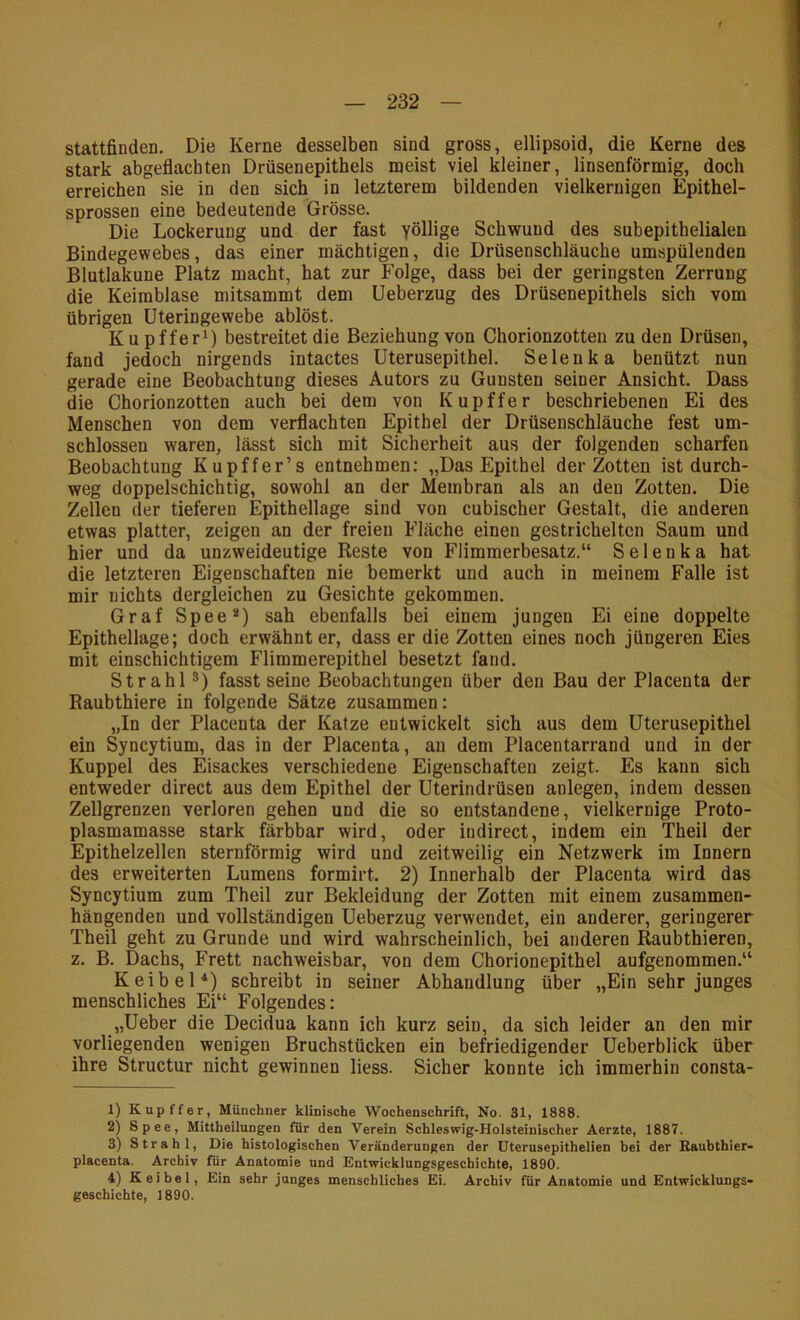 stattfinden. Die Kerne desselben sind gross, ellipsoid, die Kerne des stark abgeflacbten Drüsenepithels meist viel kleiner, linsenförmig, doch erreichen sie in den sich in letzterem bildenden vielkeruigen Epithel- sprossen eine bedeutende Grösse. Die Lockerung und der fast yöllige Schwund des subepithelialen Bindegewebes, das einer mächtigen, die Drüsenschläuche umspülenden Blutlakune Platz macht, hat zur Folge, dass bei der geringsten Zerrung die Keimblase mitsammt dem Ueberzug des Drüsenepithels sich vom übrigen Uteringewebe ablöst. Kupffer^) bestreitet die Beziehung von Chorionzotten zu den Drüsen, fand jedoch nirgends intactes Uterusepithel. Selenka benützt nun gerade eine Beobachtung dieses Autors zu Gunsten seiner Ansicht. Dass die Chorionzotten auch bei dem von Kupffer beschriebenen Ei des Menschen von dem verflachten Epithel der Drüsenschläuche fest um- schlossen waren, lässt sich mit Sicherheit aus der folgenden scharfen Beobachtung Kupffer’s entnehmen: „Das Epithel der Zotten ist durch- weg doppelschichtig, sowohl an der Membran als an den Zotten. Die Zellen der tieferen Epithellage sind von cubischer Gestalt, die anderen etwas platter, zeigen an der freien Fläche einen gestrichelten Saum und hier und da unzweideutige Reste von Flimmerbesatz.“ Selenka hat die letzteren Eigenschaften nie bemerkt und auch in meinem Falle ist mir nichts dergleichen zu Gesichte gekommen. Graf Spee*) sah ebenfalls bei einem jungen Ei eine doppelte Epithellage; doch erwähnter, dass er die Zotten eines noch jüngeren Eies mit einschichtigem Flimmerepithel besetzt fand. Strahl fasst seine Beobachtungen über den Bau der Placenta der Raubthiere in folgende Sätze zusammen: „In der Placenta der Katze entwickelt sich aus dem Uterusepithel ein Syncytium, das in der Placenta, an dem Placentarrand und in der Kuppel des Eisackes verschiedene Eigenschaften zeigt. Es kann sich entweder direct aus dem Epithel der Uterindrüsen anlegen, indem dessen Zellgrenzen verloren gehen und die so entstandene, vielkernige Proto- plasmamasse stark färbbar wird, oder iudirect, indem ein Theil der Epithelzellen sternförmig wird und zeitweilig ein Netzwerk im Innern des erweiterten Lumens formirt. 2) Innerhalb der Placenta wird das Syncytium zum Theil zur Bekleidung der Zotten mit einem zusammen- hängenden und vollständigen Ueberzug verwendet, ein anderer, geringerer Theil geht zu Grunde und wird wahrscheinlich, bei anderen Raubthieren, z. B. Dachs, Frett nachweisbar, von dem Chorionepithel aufgenommen.“ KeibeH) schreibt in seiner Abhandlung über „Ein sehr junges menschliches Ei“ Folgendes: „Ueber die Decidua kann ich kurz sein, da sich leider an den mir vorliegenden wenigen Bruchstücken ein befriedigender Ueberblick über ihre Structur nicht gewinnen liess. Sicher konnte ich immerhin consta- 1) Kupffer, Münchner klinische Wochenschrift, No. 31, 1888. 2) Spee, Mittheilungen für den Verein Schleswig-Holsteinischer Aerzte, 1887. 3) Strahl, Die histologischen Veränderungen der Uterusepithelien hei der Kauhthier- placenta. Archiv für Anatonaie und Entwicklungsgeschichte, 1890. 4) K ei bei. Ein sehr junges menschliches Ei. Archiv für Anatomie und Entwicklungs- geschichte, 1890.