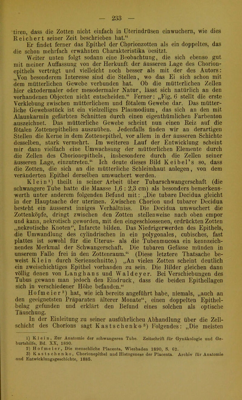 tireu, dass die Zotten nicht einfach in üterindrüsen einwuchern, wie dies Reichert seiner Zeit beschrieben hat.“ Er findet ferner das Epithel der Chprionzotten als ein doppeltes, das die schon mehrfach erwähnten Charakteristika oesitzt. Weiter unten folgt sodann eine Beobachtung, die sich ebenso gut mit meiner Auffassung von der Herkunft der äusseren Lage des Chorion- epithels verträgt und vielleicht noch besser als mit der des Autors: „Von besonderem Interesse sind die Stellen, wo das Ei sich schon mit dem mütterlichen Gewebe verbunden hat. Ob die mütterlichen Zellen hier ektodermaler oder mesodermaler Natur, lässt sich natürlich an den vorhandenen Objecten nicht entscheiden.“ Ferner: „Fig. 6 stellt die erste Verklebung zwischen mütterlichem und fötalem Gewebe dar. Das mütter- liche Gewebsstück ist ein vielzelliges Plasmodium, das sich an den mit Alaunkarrain gefärbten Schnitten durch einen eigenthüralichen Farbenton auszeichnet. Das mütterliche Gewebe scheint nun einen Reiz auf die fötalen Zottenepithelien auszuübeu. Jedenfalls finden wir an derartigen Stellen die Kerne in dem Zottenepithel, vor allem in der äusseren Schichte desselben, stark vermehrt. Im weiteren Lauf der Entwicklung scheint mir dann vielfach eine Urawachsung der mütterlichen Elemente durch die Zellen des Chorionepithels, insbesondere durch die Zellen seiner äusseren Lage, einzutreten.“ Ich deute dieses Bild Keibel’s so, dass die Zotten, die sich an die mütterliche Schleimhaut anlegen, von dem veränderten Epithel derselben umwuchert werden. Klein*) theilt in seiner Arbeit über Tubarschwangerschaft (die schwangere Tube hatte die Maasse 1,6 : 2,3 cm) als besonders bemerkens- werth unter anderem folgenden Befund mit: „Die tubare Decidua gleicht in der Hauptsache der uterinen. Zwischen Chorion und tubarer Decidua besteht ein äusserst inniges Verhältniss. Die Decidua urawuchert die Zottenköpfe, dringt zwischen den Zotten stellenweise nach oben empor und kann, nekrotisch geworden, mit den eingeschlossenen, erdrückten Zotten „nekrotische Knoten“, Infarcte bilden. Das Niedrigerwerden des Epithels, die Umwandlung des cylindrischen in ein polygonales, cubisches, fast plattes ist sowohl für die Uterus- als die Tubenmucosa ein kennzeich- nendes Merkmal der Schwangerschaft. Die tubaren Gefässe münden in unserem Falle frei in den Zottenraum.“ (Diese letztere Thatsache be- weist Klein durch Serienschnitte.) „An vielen Zotten scheint deutlich ein zweischichtiges Epithel vorhanden zu sein. Die Bilder gleichen dann völlig denen von Langhans und Waldeyer. Bei Verschiebungen des Tubus gewann man jedoch den Eindruck, dass die beiden Epithellagen sich in verschiedener Höhe befanden.“ Hofmeier**) hat, wie ich bereits angeführt habe, niemals, „auch an den geeignetsten Präparaten älterer Monate“, einen doppelten Epithel- belag gefunden und erklärt den Befund eines solchen als optische Täuschung. In der Einleitung zu seiner ausführlichen Abhandlung über die Zell- schicht des Chorions sagt Kastschenko ®) Folgendes: „Die meisten 1) Klein, Zur Anatomie der schwangeren Tube. Zeitschrift für Gynäkologie und Ge- burtshilfe, Bd. XX, 1890. 2) Hofmeier, Die menschliche Placenta, Wiesbaden 1890, S. 62. 3) Kastschenko, Chorionepithel und Histogenese der Placenta. Archiv für Anatomie und Entwicklungsgeschichte, 1885.