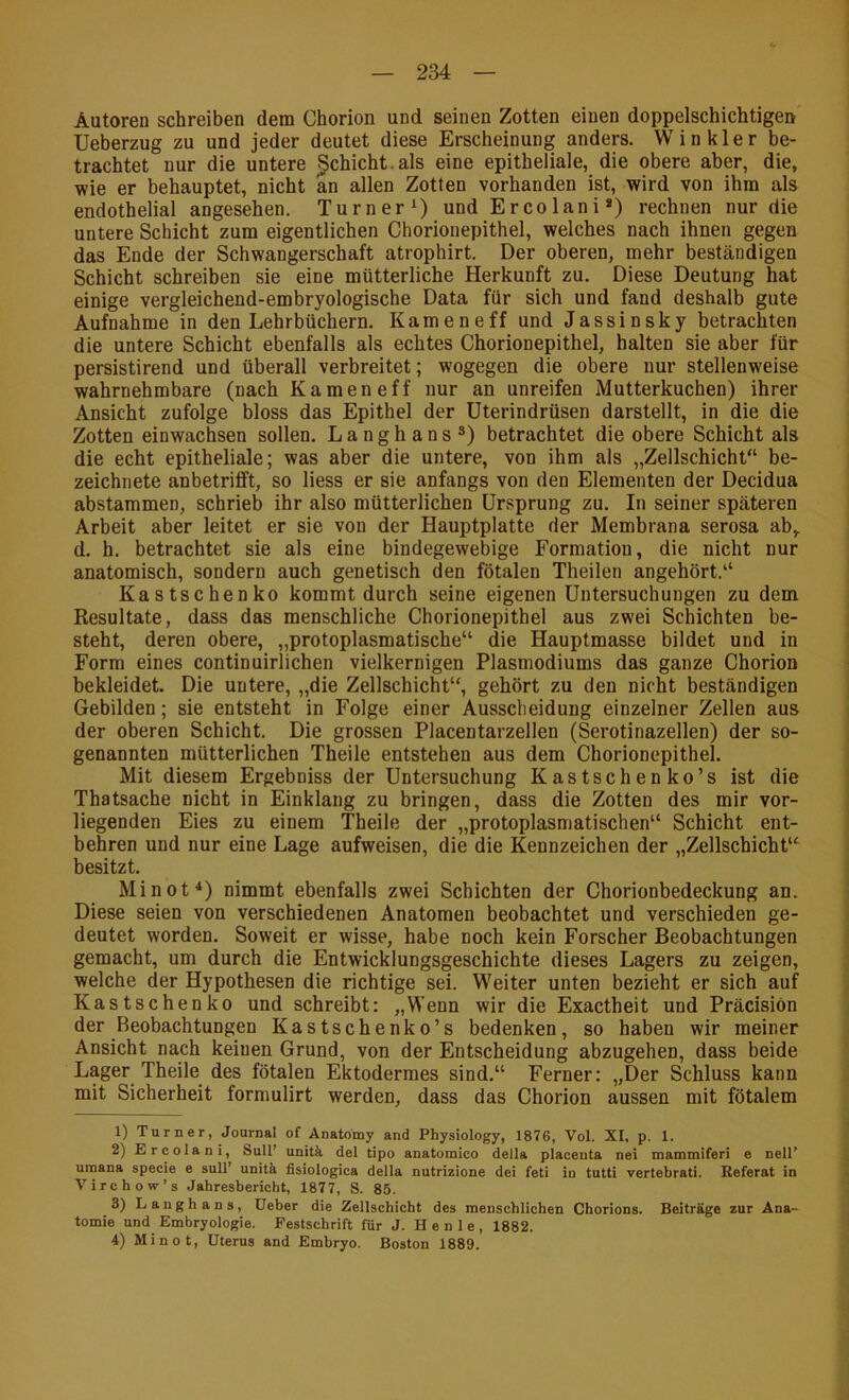 Autoren schreiben dem Chorion und seinen Zotten einen doppelschichtigen Ueberzug zu und jeder deutet diese Erscheinung anders. Winkler be- trachtet nur die untere §chicht.als eine epitheliale, die obere aber, die, wie er behauptet, nicht an allen Zotten vorhanden ist, wird von ihm als endothelial angesehen. Turner^) und Ercolani*) rechnen nur die untere Schicht zum eigentlichen Chorionepithel, welches nach ihnen gegen das Ende der Schwangerschaft atrophirt. Der oberen, mehr beständigen Schicht schreiben sie eine mütterliche Herkunft zu. Diese Deutung hat einige vergleichend-embryologische Data für sich und fand deshalb gute Aufnahme in den Lehrbüchern. Kamen eff und Jassinsky betrachten die untere Schicht ebenfalls als echtes Chorionepithel, halten sie aber für persistirend und überall verbreitet; wogegen die obere nur stellenweise wahrnehmbare (nach Kameneff nur an unreifen Mutterkuchen) ihrer Ansicht zufolge bloss das Epithel der Uterindrüsen darstellt, in die die Zotten einwachsen sollen. Langhans^) betrachtet die obere Schicht als die echt epitheliale; was aber die untere, von ihm als „Zellschicht“ be- zeichnete anbetrifft, so Hess er sie anfangs von den Elementen der Decidua abstammen, schrieb ihr also mütterlichen Ursprung zu. In seiner späteren Arbeit aber leitet er sie von der Hauptplatte der Membrana serosa ab, d. h. betrachtet sie als eine bindegewebige Formation, die nicht nur anatomisch, sondern auch genetisch den fötalen Theilen angehört.“ Kastschenko kommt durch seine eigenen Untersuchungen zu dem Resultate, dass das menschliche Chorionepithel aus zwei Schichten be- steht, deren obere, „protoplasmatische“ die Hauptmasse bildet und in Form eines continuirlichen vielkernigen Plasmodiums das ganze Chorion bekleidet. Die untere, „die Zellschicht“, gehört zu den nicht beständigen Gebilden; sie entsteht in Folge einer Ausscheidung einzelner Zellen aus der oberen Schicht. Die grossen Placentarzellen (Serotinazellen) der so- genannten mütterlichen Theile entstehen aus dem Chorionepithel. Mit diesem Ergebniss der Untersuchung Kastschen ko’s ist die Thatsache nicht in Einklang zu bringen, dass die Zotten des mir vor- liegenden Eies zu einem Theile der „protoplasmatischen“ Schicht ent- behren und nur eine Lage aufweisen, die die Kennzeichen der „Zellschicht“ besitzt. Minot^) nimmt ebenfalls zwei Schichten der Chorionbedeckung an. Diese seien von verschiedenen Anatomen beobachtet und verschieden ge- deutet worden. Soweit er wisse, habe noch kein Forscher Beobachtungen gemacht, um durch die Entwicklungsgeschichte dieses Lagers zu zeigen, welche der Hypothesen die richtige sei. Weiter unten bezieht er sich auf Kastschenko und schreibt: „Wenn wir die Exactheit und PräcisiOn der Beobachtungen Kastschenko’s bedenken, so haben wir meiner Ansicht nach keinen Grund, von der Entscheidung abzugehen, dass beide Lager Theile des fötalen Ektodermes sind.“ Ferner: „Der Schluss kann mit Sicherheit formulirt werden, dass das Chorion aussen mit fötalem 1) Turner, Journal of Anatomy and Physiology, 1876, Vol. XI, p. 1. 2) Ercolani, Süll’ unitk del tipo anatomico della placeuta nei mammiferi e nell’ umana specie e sull’ unitä fisiologica della nutrizione dei feti in tutti vertebrati. Referat in Virchow’s Jahresbericht, 1877, S. 85. 3) Langhans, üeber die Zellschicht des menschlichen Chorions. Beiträge zur Ana- tomie und Embryologie. Festschrift für J. He nie, 1882. 4) Minot, Uterus and Embryo. Boston 1889.