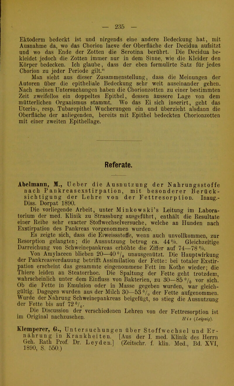 Ektoderm bedeckt ist und nirgends eine andere Bedeckung hat, mit Ausnahme da, wo das Chorion laeve der Oberfläche der Decidua aufsitzt und wo das Ende der Zotten die Serotina berührt. Die Decidua be- kleidet jedoch die Zotten immer nur in dem Sinne, wie die Kleider den Körper bedecken. Ich glaube, dass der eben formulirte Satz für jedes Chorion zu jeder Periode gilt.“ Man sieht aus dieser Zusammenstellung, dass die Meinungen der Autoren über die epitheliale Bedeckung sehr weit auseinander gehen. Nach meinen Untersuchungen haben die Chorionzotten zu einer bestimmten Zeit zweifellos ein doppeltes Epithel, dessen äussere Lage von dem mütterlichen Organismus stammt. Wo das Ei sich inserirt, geht das Uterin-, resp. Tubarepithel Wucherungen ein und überzieht alsdann die Oberfläche der anliegenden, bereits mit Epithel bedeckten Chorionzotten mit einer zweiten Epithellage. Referate. Abelmann, M., Ueber die Ausnutzung der Nahrungsstoffe nach Pankreasexstirpation, mit besonderer Berück- sichtigung der Lehre von der Fettresorption. Inaug.- Diss. Dorpat 1890. Die vorliegende Arbeit, unter Minkowski’s Leitung im Labora- torium der med. Klinik zu Strassburg ausgeführt, enthält die Resultate einer Reihe sehr exacter Stoflwechselversuche, welche an Hunden nach Exstirpation des Pankreas vorgenommen wurden. Es zeigte sich, dass die Eiweissstofie, wenn auch unvollkommen, zur Resorption gelangten; die Ausnutzung betrug ca. 44®/o. Gleichzeitige Darreichung von Schweinepankreas erhöhte die Ziffer auf 74—78 ®/o. Von Araylaceen blieben 20—40o/o unausgenützt. Die Hauptwirkung der Pankreasverdauung betrifft Assimilation der Fette: bei totaler Exstir- pation erscheint das gesammte eingenommene Fett im Kothe wieder; die Thiere leiden an Steatorrhoe. Die Spaltung der Fette geht trotzdem, wahrscheinlich unter dem Einfluss von Bakterien, zu 30—85o/o vor sich. Ob die Fette in Emulsion oder in Masse gegeben wurden, war gleich- gültig. Dagegen wurden aus der Milch 30—53 V« der Fette aufgenommen. Wurde der Nahrung Schweinepankreas beigefügt, so stieg die Ausnutzung der Fette bis auf 72 ö/^. Die Discussion der verschiedenen Lehren von der Fettresorption ist im Original nachzusehen. Eis (.Leipzig). Klemperer, G., Untersuchungen über Stoffwechsel und Er- nährung in Krankheiten. [Aus der I. med. Klinik des Herrn Geh. Rath Prof. Dr. Leyden.] (Zeitschr. f. klin. Med., Bd. XVI, 1890, S. 550.) ’ ’