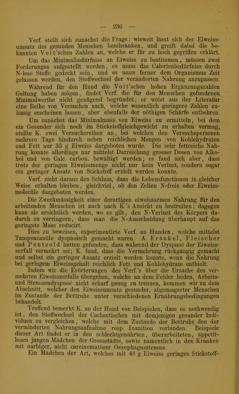 Verf. stellt sich zunächst die Frage: wieweit lässt sich der Eiweiss- umsatz des gesunden Menschen beschränken, und greift dabei die be- kannten Voit’schen Zahlen an, welche er für zu hoch gegriffen erklärt. Um das Minim albedürfniss an Eiweiss zu bestimmen, müssen zwei Forderungen aufgestellt werden, es muss das Calorienbedürfniss durch N-lose Stoffe gedeckt sein, und es muss ferner dem Organismus Zeit gelassen werden, den Stoffwechsel ffer veränderten Nahrung anzupassen. Während für den Hund die Voit’schen hohen Ergänzungszahlen Geltung haben mögen, findet Verf. die für den Menschen gefundenen Minimalwerthe nicht genügend begründet; er weist aus der Literatur eine Reihe von Versuchen nach, welche wesentlich geringere Zahlen zu- lässig erscheinen lassen, aber ebenfalls der nöthigen Schärfe entbehren. Um zunächst das Minimalmass von Eiweiss zu ermitteln, bei dem ein Gesunder sich noch im Stickstoffgleichgewicht zu erhalten vermag, stellte K. zwei Versuchsreihen an, bei welchen den Versuchspersonen mehrere Tage hindurch neben reichlichen Mengen von Kohlehydraten und Fett nur 33 g Eiweiss dargeboten wurde. Die sehr fettreiche Nah- rung konnte allerdings nur mittelst Darreichung grosser Dosen von Alko- hol und von Calc. carbon. bewältigt werden; es fand sich aber, dass trotz der geringen Eiweissmenge nicht nur kein Verlust, sondern sogar ein geringer Ansatz von Stickstoff erzielt werden konnte. Verf. zieht daraus den Schluss, dass die Lebensfunctionen in gleicher Weise erhalten bleiben, gleichviel, ob den Zellen N-freie oder Eiweiss- molecüle dargeboten werden. Die Zweckmässigkeit einer derartigen eiweissarmen Nahrung für den arbeitenden Menschen ist auch nach K.’s Ansicht zu bestreiten; dagegen kann sie ersichtlich werden, wo es gilt, den N-Verlust des Körpers da- durch zu verringern, dass man die N-Ausscheidung überhaupt auf das geringste Mass reducirt. Dies zu beweisen, experimentirte Verf. an Hunden, welche mittelst Tamponcanüle dyspnoisch gemacht waren. A. Fränkel, Fleischer und P entzold hatten gefunden, dass während der Dyspnoe der Eiweiss- zerfall vermehrt sei; K. fand, dass die Vermehrung rückgängig gemacht und selbst ein geringer Ansatz erzielt werden konnte, wenn die Nahrung bei geringem Eiweissgehalt reichlich Fett und Kohlehydrate enthielt. Indem wir die Erörterungen des Verf.’s über die Ursache des ver- mehrten Eiweisszerfalls übergehen, welche an dem Fehler leiden, Arbeits- und Stenosendyspnoe nicht scharf genug zu trennen, kommen wir zu dem Abschnitt, welcher den Eiweissumsatz gesunder, abgemagerter Menschen im Zustande der Bettruhe unter verschiedenen Ernährungsbedingungen behandelt. Treffend bemerkt K. an der Hand von Beispielen, dass es nothwendig ist, den Stoffwechsel der Cachectischen mit demjenigen gesunder Indi- viduen zu vergleichen, welche mit dem Zustande der Bettruhe den der verminderten Nahrungsaufnahme resp. Inanition verbinden. Beispiele dieser Art findet er in den schlechtgenährten, überarbeiteten, appetit- losen jungen Mädchen der Gressstädte, sowie namentlich in den Kranken mit narbiger, nicht carcinomatöser Oesophagusstenose. Ein Mädchen der Art, welches mit 48 g Eiweiss geringen Stickstoff-