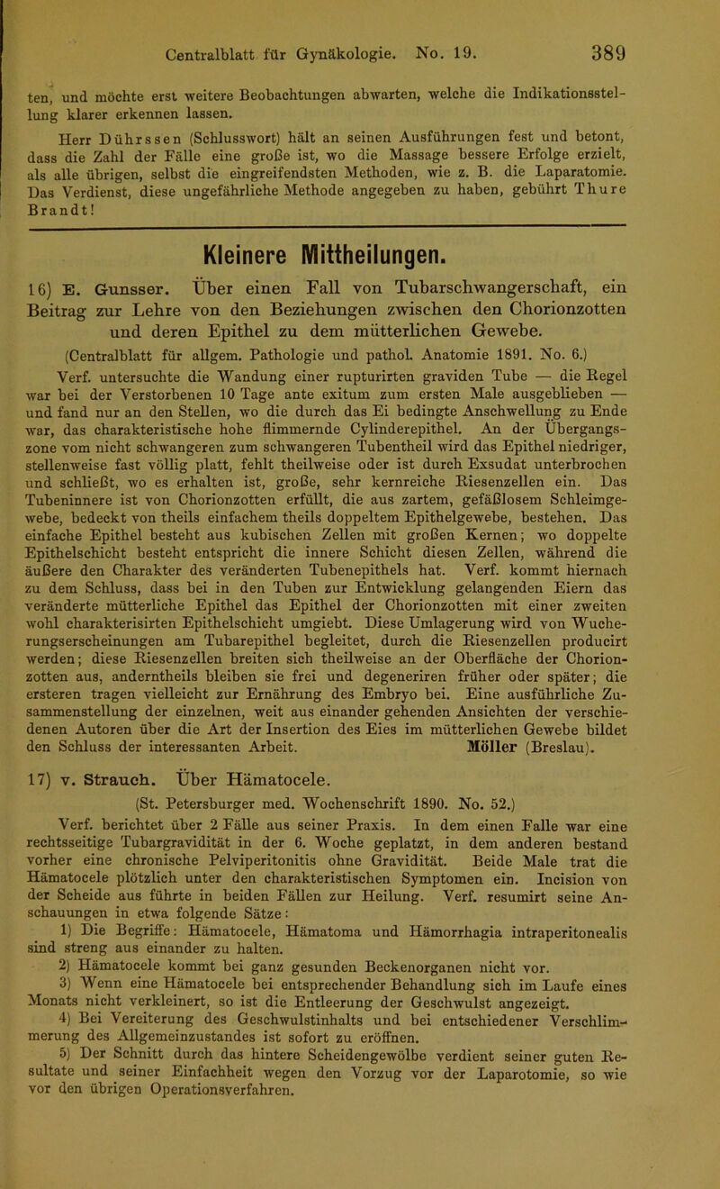 ten, und möchte erst weitere Beobachtungen abwarten, welche die Indikationsstel- lung klarer erkennen lassen. Herr Dührssen (Schlusswort) hält an seinen Ausführungen fest und betont, dass die Zahl der Fälle eine große ist, wo die Massage bessere Erfolge erzielt, als alle übrigen, selbst die eingreifendsten Methoden, wie z. B. die Laparatomie. Das Verdienst, diese ungefährliche Methode angegeben zu haben, gebührt Thure Brandt! Kleinere Mittheilungen. 16) E. Gunsser. Über einen Fall von Tubarscbwangerscbaft, ein Beitrag zur Lehre von den Beziehungen zwischen den Chorionzotten und deren Epithel zu dem mütterlichen Gewebe. (Centralblatt für allgem. Pathologie und pathoL Anatomie 1891. No. 6.) Verf. untersuchte die Wandung einer rupturirten graviden Tube — die Kegel war bei der Verstorbenen 10 Tage ante exitum zum ersten Male ausgeblieben — und fand nur an den Stellen, wo die durch das Ei bedingte Anschwellung zu Ende war, das charakteristische hohe flimmernde Cylinderepithel. An der Übergangs- zone vom nicht schwangeren zum schwangeren Tubentheil wird das Epithel niedriger, stellenweise fast völlig platt, fehlt theilweise oder ist durch Exsudat unterbrochen und schließt, wo es erhalten ist, große, sehr kernreiche Riesenzellen ein. Das Tubeninnere ist von Chorionzotten erfüllt, die aus zartem, gefäßlosem Schleimge- webe, bedeckt von theils einfachem theils doppeltem Epithelgewebe, bestehen. Das einfache Epithel besteht aus kubischen Zellen mit großen Kernen; wo doppelte Epithelschicht besteht entspricht die innere Schicht diesen Zellen, während die äußere den Charakter des veränderten Tubenepithels hat. Verf. kommt hiernach zu dem Schluss, dass bei in den Tuben zur Entwicklung gelangenden Eiern das veränderte mütterliche Epithel das Epithel der Chorionzotten mit einer zweiten wohl charakterisirten Epithelschicht umgiebt. Diese Umlagerung wird von Wuche- rungserscheinungen am Tubarepithel begleitet, durch die Kiesenzellen producirt werden; diese Riesenzellen breiten sich theilweise an der Oberfläche der Chorion- zotten aus, anderntheils bleiben sie frei und degeneriren früher oder später; die ersteren tragen vielleicht zur Ernährung des Embryo bei. Eine ausführliche Zu- sammenstellung der einzelnen, weit aus einander gehenden Ansichten der verschie- denen Autoren über die Art der Insertion des Eies im mütterlichen Gewebe bildet den Schluss der interessanten Arbeit. Möller (Breslau). 17) V. Strauch. Über Hämatocele. (St. Petersburger med. Wochenschrift 1890. No. 52.) Verf. berichtet über 2 Fälle aus seiner Praxis. In dem einen Falle war eine rechtsseitige Tubargravidität in der 6. Woche geplatzt, in dem anderen bestand vorher eine chronische Pelviperitonitis ohne Gravidität. Beide Male trat die Hämatocele plötzlich unter den charakteristischen Symptomen ein. Incision von der Scheide aus führte in beiden Fällen zur Heilung. Verf. resumirt seine An- schauungen in etwa folgende Sätze: 1) Die Begriffe; Hämatocele, Hämatoma und Hämorrhagia intraperitonealis sind streng aus einander zu halten. 2) Hämatocele kommt bei ganz gesunden Beckenorganen nicht vor. 3) Wenn eine Hämatocele bei entsprechender Behandlung sich im Laufe eines Monats nicht verkleinert, so ist die Entleerung der Geschwulst angezeigt. 4) Bei Vereiterung des Geschwulstinhalts und bei entschiedener Verschlim- merung des Allgemeinzustandes ist sofort zu eröffnen. 5) Der Schnitt durch das hintere Scheidengewölbe verdient seiner guten Re- sultate und seiner Einfachheit wegen den Vorzug vor der Laparotomie, so wie vor den übrigen Operationsverfahren.
