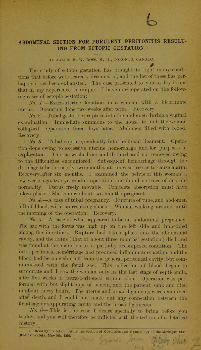 t. ABDOMINAL SECTION FOR PURULENT PERITONITIS RESULT- ING FROM ECTOPIC GESTATION.* BY .JAMES F. VV. ROSS, M. D., TORONTO, CANADA. * The study of ectopic gestation lias brought to light many condi- tions that before were scarcely dreamed of, and the list of these has per- haps not yet been exhausted. The case presented to you to-day is one that in my experience is unique. I have now operated on the follow- ing cases of ectopic gestation: No. 1.—Extra-uterine foetation in a woman with a bicornuate uterus. Operation done two weeks after term. Recovery. No. 2.—Tubal gestation; rupture into the abdomen during a vaginal examination. Immediate summons to the house to find the woman collapsed. Operation three days later. Abdomen filled with blood. Recovery. ■ No. 3.—Tubal rupture, evidently into the broad ligament. Opera- tion done owing to excessive uterine hemorrhage and for purposes ol exploration. The sac washed out and drained and not removed owing to the difficulties encountered. Subsequent hemorrhage through the drainage tube for nearly two months, at times so free as to cause alarm. Recovery., after six months. I examined the pelvis of this woman a few weeks ago, two years after operation, and found no trace of any ab- normality. Uterus freely movable. Complete absorption must have taken place. She is now about two months pregnant. No. 4.—A case of tubal pregnancy. Rupture of tube, and abdomen full of blood, with no resulting shock. Woman walking around until the morning of the operation. Recovery. No. 5.—A case of what appeared to be an abdominal pregnancy. The sac with the foetus was high up on the left side and imbedded among the intestines. Rupture had taken place into the abdominal cavity, and the foetus (that of about three months’ gestation ) died and was found at the operation in a partially decomposed condition. The intra-peritoneal hemdrrhage had produced inflammatory action, and the blood had become shut off from the general peritoneal cavity, but com- municated with the foetal sac. This collection of blood began to suppurate and I saw the woman only in. the last stage of septicaemia, after five weeks ol intra-peritoneal suppuration. Operation was per- formed with but slight hope of benefit, and the patient sank and died in about thirty hours. The uterus and broad ligaments were examined after death, and I could not make out any connection between the fetal sac or suppurating cavity and the broad ligaments. N°- 6—.This is the case I desire specially to bring before you to-day, and you will therefore be inflicted with the tedium of a detailed history. 1. Read by invitation before the Section of Obstetrics und Gynecology of the Michigan State Medical Society, May 5th, 1892. r [' : • ■ ' /'r MvcU