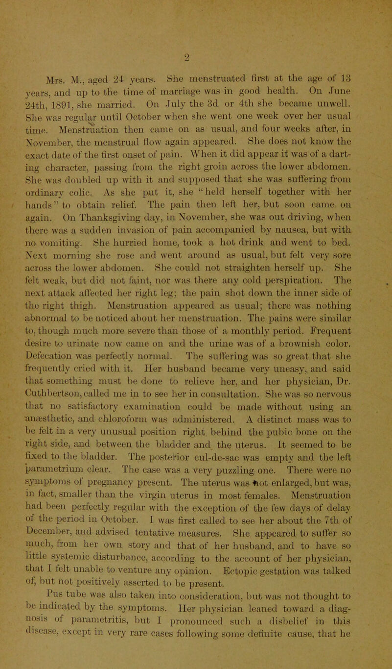 Mrs. M., aged 24 years. She menstruated first at the age of' 13 years, and up to the time of marriage was in good health. On June 24th, 1891, she married. On July the 3d or 4th she became unwell. She was regular until October when she went one week over her usual time. Menstruation then came on as usual, and four weeks after, in November, the menstrual flow again appeared. She does not know the exact date of the first onset of pain. When it did appear it was of a dart- ing character, passing from the right groin across the lower abdomen. She was doubled up with it and supposed that she was suffering from ordinary colic. As she put it, she “ held herself together with her hands” to obtain relief. The pain then left her, but soon came, on again. On Thanksgiving day, in November, she was out driving, when there was a sudden invasion of pain accompanied by nausea, but with no vomiting. She hurried home, took a hot drink and went to bed. Next morning she rose and went around as usual, but felt very sore across tire lower abdomen. She could not straighten herself up. She felt weak, but did not faint, nor was there any cold perspiration. The next attack affected her right leg; the pain shot down the inner side of the right thigh. Menstruation appeared as usual; there was nothing abnormal to Ire noticed about her menstruation. The pains were similar to, though much more severe than those of a. monthly period. Frequent desire to urinate now came on and the urine was of a brownish color. Defecation was perfectly normal. The suffering was so great that she frequently cried with it. Her husband became very uneasy, and said that something must be done to relieve her, and her physician, Dr. Cuthbertson, called me in to see her in consultation. She was so nervous that no satisfactory examination could be made without using an anaesthetic, and chloroform was administered. A distinct mass was to be felt in a very unusual position right behind the pubic bone on the right side, and between the bladder and the uterus. It seemed to be fixed to the bladder. The posterior cul-de-sac was empty and the left parametrium clear. The case was a very puzzling one. There were no symptoms of pregnancy present. The uterus was toot enlarged, but was, in fact, smaller than the virgin uterus in most females. Menstruation had been perfectly regular with the exception of the few days of delay of the period in October. I was first called to see her about the 7th of December, and advised tentative measures. She appeared to suffer so much, from her own story and that of her husband, and to have so little systemic disturbance, according to the account of her physician, that I felt unable to venture any opinion. Ectopic gestation was talked of, but not positively asserted to be present. Pus tube was also taken into consideration, but was not thought to be indicated by the symptoms. Her physician leaned toward a diag- nosis of parametritis, but 1 pronounced such a disbelief in this disease, except in very rare cases following some definite cause, that lie