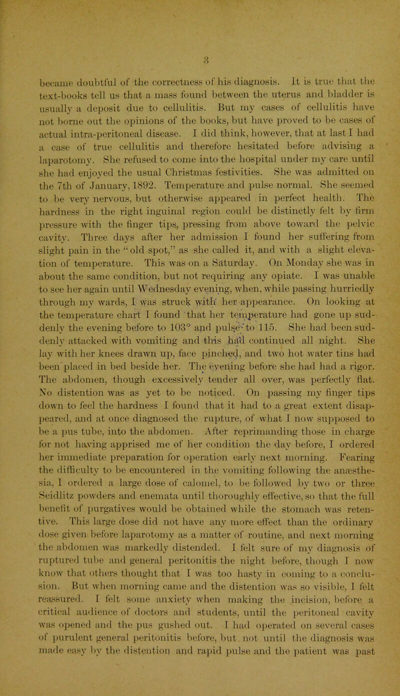 became doubtful of the correctness of his diagnosis, it is true that the text-books tell us that a mass found between the uterus and bladder is usually a deposit due to cellulitis. But my cases of cellulitis have not borne out the opinions of the books, but have proved to be cases of actual intra-peritoneal disease. I did think, however, that at last I had a case of true cellulitis and therefore hesitated before advising a laparotomy. She refused to come into the hospital under my care until she had enjoyed the usual Christmas festivities. She was admitted on the 7th of January, 1892. Temperature and pulse normal. She seemed to be very nervous, but otherwise appeared in perfect health. The hardness in the right inguinal region could be distinctly felt by firm pressure with the finger tips, pressing from above toward the pelvic cavity. Three days after her admission I found her suffering from slight pain in the “ old spot,” as she called it, and with a slight eleva- tion of temperature. This was on a Saturday. On Monday she was in about the same condition, but not requiring any opiate. I was unable to see her again until Wednesday evening, when, while passing hurriedly through my wards, I was struck with her appearance. On looking at the temperature chart I found that her temperature had gone up sud- denly the evening before to 103° and pul^d-'to 115. She had been sud- denly attacked with vomiting and this had continued all night. She lay with her knees drawn up, face pinched, and two hot water tins had been placed in bed beside her. The evening before she had had a rigor. The abdomen, though excessively tender all over, was perfectly flat. No distention was as yet to be noticed. On passing my finger tips down to feel the hardness 1 found that it had to a great extent disap- peared, and at once diagnosed the rupture, of what 1 now supposed to be a pus tube, into the abdomen. After reprimanding those in charge for not having apprised me of her condition the day before, I ordered her immediate preparation for operation early next morning. Fearing the difficulty to be encountered in the vomiting following the ansesthe- sia, I ordered a large dose of calomel, to be followed by two or three Seidlitz powders and enemata until thoroughly effective, so that the full benefit of purgatives would be obtained while the stomach was reten- tive. This large dose did not have any more effect than the ordinary dose given before laparotomy as a matter of routine, and next morning the abdomen was markedly distended. I felt sure of my diagnosis of ruptured tube and general peritonitis the night before, though I now know that others thought that I was too hasty in coming to a conclu- sion. But when morning came and the distention was so visible, I felt reassured. I felt some anxiety when making the incision, before a critical audience of doctors and students, until the peritoneal cavity was opened and the pus gushed out. [ had operated on several cases of purulent general peritonitis before, but not until the diagnosis was made easy by the distention and rapid pulse and the patient was past