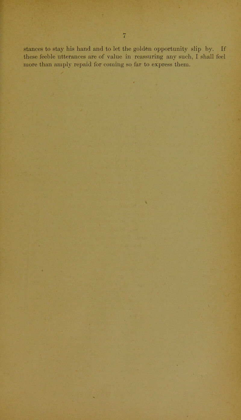 stances to stay his hand and to let the golden opportunity slip by. If these feeble utterances are of value in reassuring any such, I shall feel more than amply repaid for coming so far to express them.