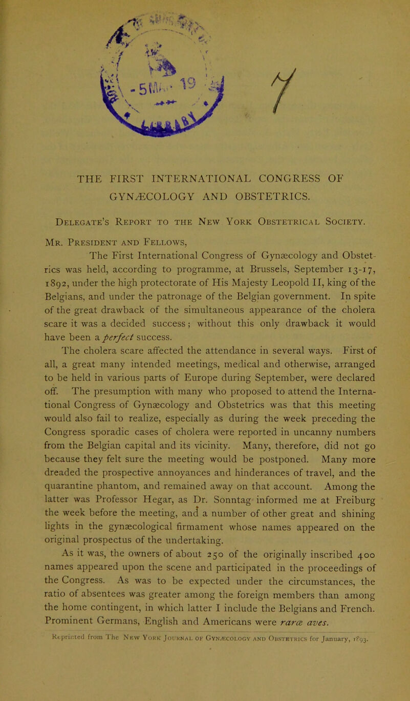 THE FIRST INTERNATIONAL CONGRESS OF GYNECOLOGY AND OBSTETRICS. Delegate’s Report to the New York Obstetrical Society. Mr. President and Fellows, The First International Congress of Gynaecology and Obstet- rics was held, according to programme, at Brussels, September 13-17, 1892, under the high protectorate of His Majesty Leopold II, king of the Belgians, and under the patronage of the Belgian government. In spite of the great drawback of the simultaneous appearance of the cholera scare it was a decided success; without this only drawback it would have been a perfect success. The cholera scare affected the attendance in several ways. First of all, a great many intended meetings, medical and otherwise, arranged to be held in various parts of Europe during September, were declared off. The presumption with many who proposed to attend the Interna- tional Congress of Gynaecology and Obstetrics was that this meeting would also fail to realize, especially as during the week preceding the Congress sporadic cases of cholera were reported in uncanny numbers from the Belgian capital and its vicinity. Many, therefore, did not go because they felt sure the meeting would be postponed. Many more dreaded the prospective annoyances and hinderances of travel, and the quarantine phantom, and remained away on that account. Among the latter was Professor Hegar, as Dr. Sonntag informed me at Freiburg the week before the meeting, and a number of other great and shining lights in the gynaecological firmament whose names appeared on the original prospectus of the undertaking. As it was, the owners of about 250 of the originally inscribed 400 names appeared upon the scene and participated in the proceedings of the Congress. As was to be expected under the circumstances, the ratio of absentees was greater among the foreign members than among the home contingent, in which latter I include the Belgians and French. Prominent Germans, English and Americans were rarce aves. Reprinted from The New York Journal of Gynaecology and Obstetrics for January, iFgj.