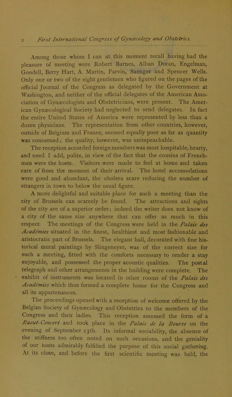 Among those whom I can at this moment recall having had the pleasure of meeting were Robert Barnes, Alban Doran, Engelman, Goodell, Berry Hart, A. Martin, Parvin, Saenger and Spencer Wells. Only one or two of the eight gentlemen who figured on the pages of the official Journal of the Congress as delegated by the Government at Washington, and neither of the official delegates of the American Asso- ciation of Gynaecologists and Obstetricians, were present. The Amer- ican Gynaecological Society had neglected to send delegates. In fact the entire United States of America were represented by less than a dozen physicians. The representation from other countries, however, outside of Belgium and France, seemed equally poor as far as quantity was concerned; the quality, however, was unimpeachable. The reception accorded foreign members was most hospitable, hearty, and need I add, polite, in view of the fact that the cousins of French- men were the hosts. Visitors were made to feel at home and taken care of from the moment of their arrival. The hotel accomodations were good and abundant, the cholera scare reducing the number of strangers in town to below the usual figure. A more delightful and suitable place for such a meeting than the city of Brussels can scarcely be found. The attractions and sights of the city are of a superior order; indeed the writer does not know of a city of the same size anywhere that can offer as much in this respect. The meetings of the Congress were held in the Falais des Academies situated in the finest, healthiest and most fashionable and aristocratic part of Brussels. The elegant hall, decorated with fine his- torical mural paintings by Slingeneyer, was of the correct size for such a meeting, fitted with the comforts necessary to render a stay enjoyable, and possessed the proper acoustic qualities. The postal telegraph and other arrangements in the building were complete. The exhibit of instruments was located in other rooms of the Palais des Academies which thus formed a complete home for the Congress and all its appurtenances. I he proceedings opened with a reception of welcome offered by the Belgian Society of Gynaecology and Obstetrics to the members of the Congress and their ladies. This reception assumed the form of a Raout- Concert and took place in the Palais de la Bourse on the evening of September 13th. Its informal sociability, the absence of the stiffness too often noted on such occasions, and the geniality of our hosts admirably fulfilled the purpose of this social gathering. At its close, and before the first scientific meeting was held, the